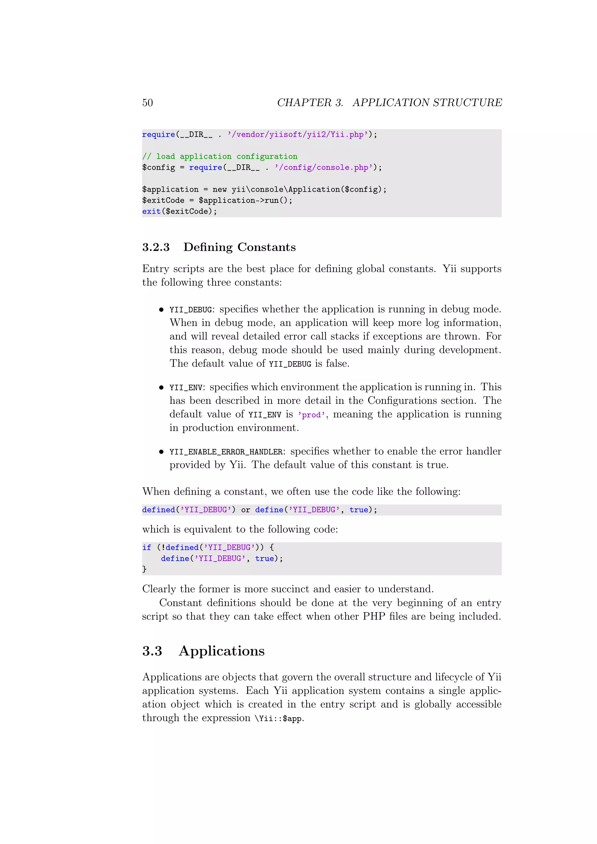 50 CHAPTER 3. APPLICATION STRUCTURE
require(__DIR__ . ’/vendor/yiisoft/yii2/Yii.php’);
// load application configuration
$config = require(__DIR__ . ’/config/console.php’);
$application = new yiiconsoleApplication($config);
$exitCode = $application->run();
exit($exitCode);
3.2.3 Deﬁning Constants
Entry scripts are the best place for deﬁning global constants. Yii supports
the following three constants:
• YII_DEBUG: speciﬁes whether the application is running in debug mode.
When in debug mode, an application will keep more log information,
and will reveal detailed error call stacks if exceptions are thrown. For
this reason, debug mode should be used mainly during development.
The default value of YII_DEBUG is false.
• YII_ENV: speciﬁes which environment the application is running in. This
has been described in more detail in the Conﬁgurations section. The
default value of YII_ENV is ’prod’, meaning the application is running
in production environment.
• YII_ENABLE_ERROR_HANDLER: speciﬁes whether to enable the error handler
provided by Yii. The default value of this constant is true.
When deﬁning a constant, we often use the code like the following:
defined(’YII_DEBUG’) or define(’YII_DEBUG’, true);
which is equivalent to the following code:
if (!defined(’YII_DEBUG’)) {
define(’YII_DEBUG’, true);
}
Clearly the former is more succinct and easier to understand.
Constant deﬁnitions should be done at the very beginning of an entry
script so that they can take eﬀect when other PHP ﬁles are being included.
3.3 Applications
Applications are objects that govern the overall structure and lifecycle of Yii
application systems. Each Yii application system contains a single applic-
ation object which is created in the entry script and is globally accessible
through the expression Yii::$app.
 