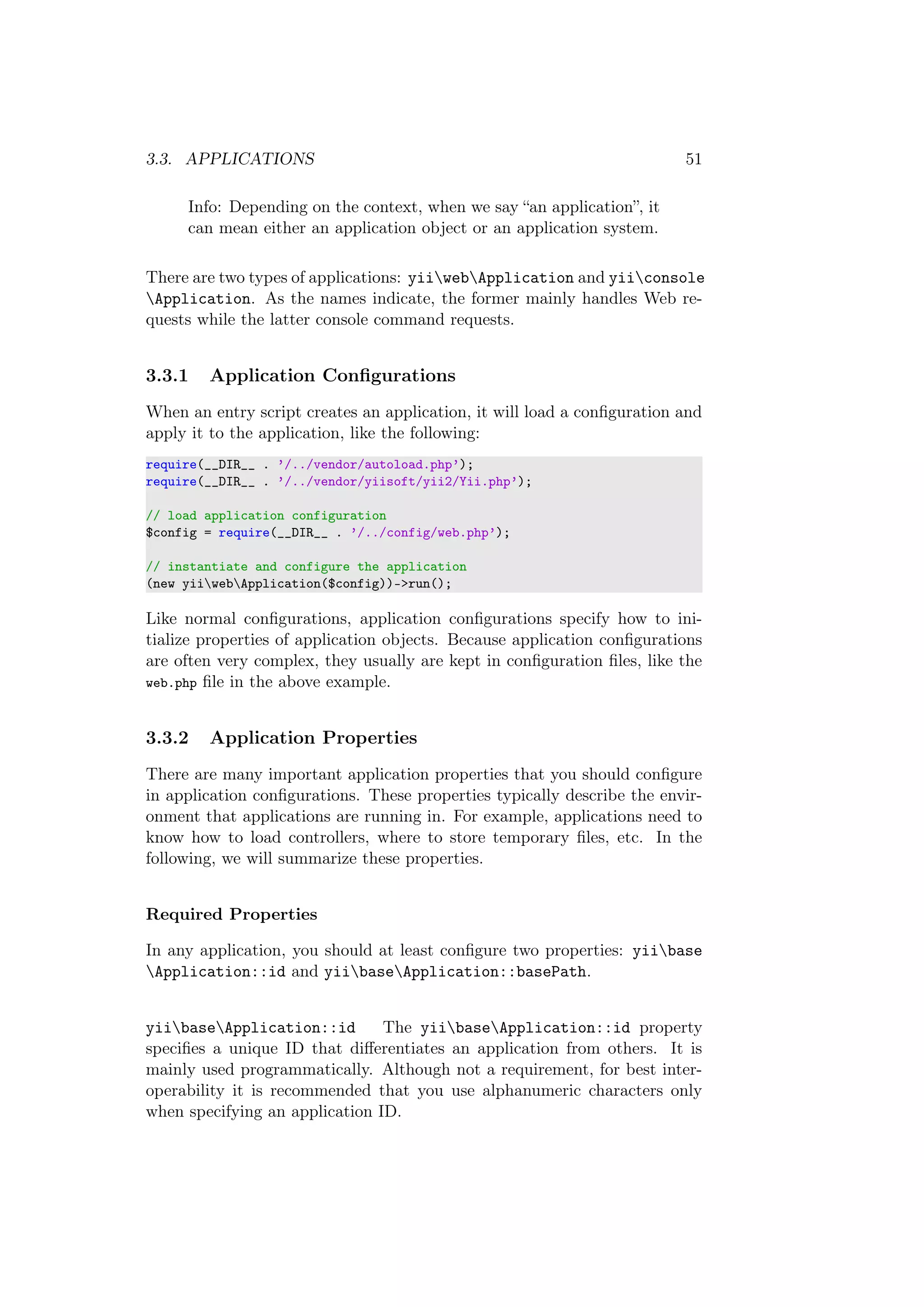 3.3. APPLICATIONS 51
Info: Depending on the context, when we say “an application”, it
can mean either an application object or an application system.
There are two types of applications: yiiwebApplication and yiiconsole
Application. As the names indicate, the former mainly handles Web re-
quests while the latter console command requests.
3.3.1 Application Conﬁgurations
When an entry script creates an application, it will load a conﬁguration and
apply it to the application, like the following:
require(__DIR__ . ’/../vendor/autoload.php’);
require(__DIR__ . ’/../vendor/yiisoft/yii2/Yii.php’);
// load application configuration
$config = require(__DIR__ . ’/../config/web.php’);
// instantiate and configure the application
(new yiiwebApplication($config))->run();
Like normal conﬁgurations, application conﬁgurations specify how to ini-
tialize properties of application objects. Because application conﬁgurations
are often very complex, they usually are kept in conﬁguration ﬁles, like the
web.php ﬁle in the above example.
3.3.2 Application Properties
There are many important application properties that you should conﬁgure
in application conﬁgurations. These properties typically describe the envir-
onment that applications are running in. For example, applications need to
know how to load controllers, where to store temporary ﬁles, etc. In the
following, we will summarize these properties.
Required Properties
In any application, you should at least conﬁgure two properties: yiibase
Application::id and yiibaseApplication::basePath.
yiibaseApplication::id The yiibaseApplication::id property
speciﬁes a unique ID that diﬀerentiates an application from others. It is
mainly used programmatically. Although not a requirement, for best inter-
operability it is recommended that you use alphanumeric characters only
when specifying an application ID.
 