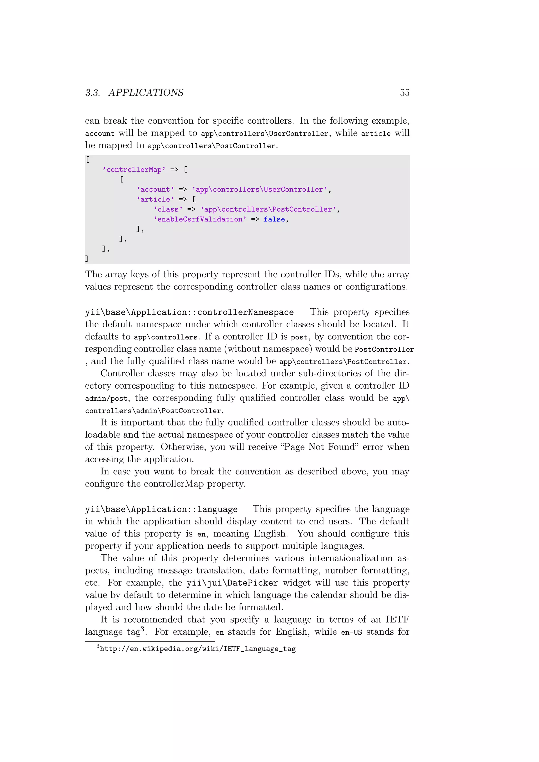 3.3. APPLICATIONS 55
can break the convention for speciﬁc controllers. In the following example,
account will be mapped to appcontrollersUserController, while article will
be mapped to appcontrollersPostController.
[
’controllerMap’ => [
[
’account’ => ’appcontrollersUserController’,
’article’ => [
’class’ => ’appcontrollersPostController’,
’enableCsrfValidation’ => false,
],
],
],
]
The array keys of this property represent the controller IDs, while the array
values represent the corresponding controller class names or conﬁgurations.
yiibaseApplication::controllerNamespace This property speciﬁes
the default namespace under which controller classes should be located. It
defaults to appcontrollers. If a controller ID is post, by convention the cor-
responding controller class name (without namespace) would be PostController
, and the fully qualiﬁed class name would be appcontrollersPostController.
Controller classes may also be located under sub-directories of the dir-
ectory corresponding to this namespace. For example, given a controller ID
admin/post, the corresponding fully qualiﬁed controller class would be app
controllersadminPostController.
It is important that the fully qualiﬁed controller classes should be auto-
loadable and the actual namespace of your controller classes match the value
of this property. Otherwise, you will receive “Page Not Found” error when
accessing the application.
In case you want to break the convention as described above, you may
conﬁgure the controllerMap property.
yiibaseApplication::language This property speciﬁes the language
in which the application should display content to end users. The default
value of this property is en, meaning English. You should conﬁgure this
property if your application needs to support multiple languages.
The value of this property determines various internationalization as-
pects, including message translation, date formatting, number formatting,
etc. For example, the yiijuiDatePicker widget will use this property
value by default to determine in which language the calendar should be dis-
played and how should the date be formatted.
It is recommended that you specify a language in terms of an IETF
language tag3. For example, en stands for English, while en-US stands for
3
http://en.wikipedia.org/wiki/IETF_language_tag
 