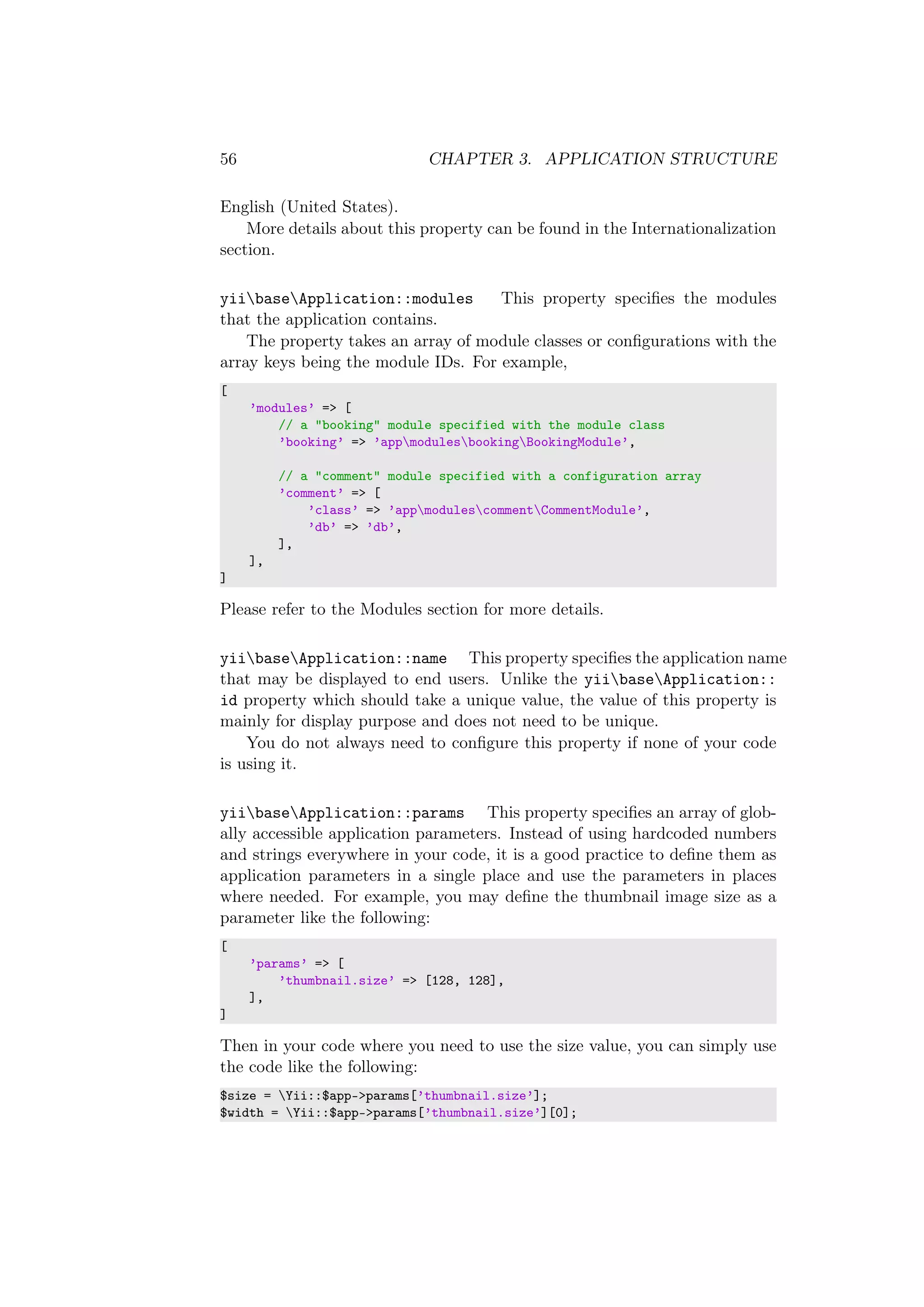 56 CHAPTER 3. APPLICATION STRUCTURE
English (United States).
More details about this property can be found in the Internationalization
section.
yiibaseApplication::modules This property speciﬁes the modules
that the application contains.
The property takes an array of module classes or conﬁgurations with the
array keys being the module IDs. For example,
[
’modules’ => [
// a "booking" module specified with the module class
’booking’ => ’appmodulesbookingBookingModule’,
// a "comment" module specified with a configuration array
’comment’ => [
’class’ => ’appmodulescommentCommentModule’,
’db’ => ’db’,
],
],
]
Please refer to the Modules section for more details.
yiibaseApplication::name This property speciﬁes the application name
that may be displayed to end users. Unlike the yiibaseApplication::
id property which should take a unique value, the value of this property is
mainly for display purpose and does not need to be unique.
You do not always need to conﬁgure this property if none of your code
is using it.
yiibaseApplication::params This property speciﬁes an array of glob-
ally accessible application parameters. Instead of using hardcoded numbers
and strings everywhere in your code, it is a good practice to deﬁne them as
application parameters in a single place and use the parameters in places
where needed. For example, you may deﬁne the thumbnail image size as a
parameter like the following:
[
’params’ => [
’thumbnail.size’ => [128, 128],
],
]
Then in your code where you need to use the size value, you can simply use
the code like the following:
$size = Yii::$app->params[’thumbnail.size’];
$width = Yii::$app->params[’thumbnail.size’][0];
 