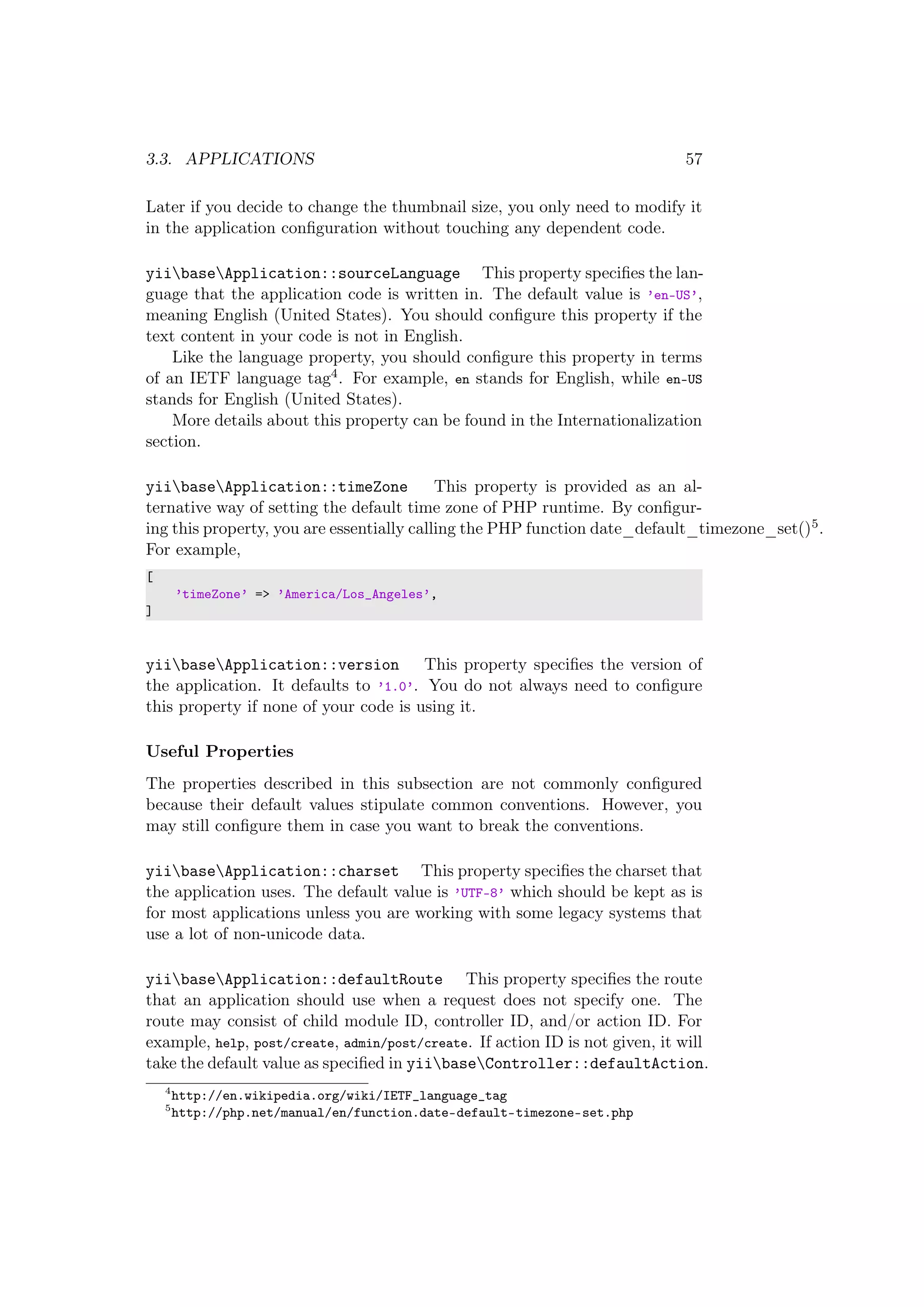 3.3. APPLICATIONS 57
Later if you decide to change the thumbnail size, you only need to modify it
in the application conﬁguration without touching any dependent code.
yiibaseApplication::sourceLanguage This property speciﬁes the lan-
guage that the application code is written in. The default value is ’en-US’,
meaning English (United States). You should conﬁgure this property if the
text content in your code is not in English.
Like the language property, you should conﬁgure this property in terms
of an IETF language tag4. For example, en stands for English, while en-US
stands for English (United States).
More details about this property can be found in the Internationalization
section.
yiibaseApplication::timeZone This property is provided as an al-
ternative way of setting the default time zone of PHP runtime. By conﬁgur-
ing this property, you are essentially calling the PHP function date_default_timezone_set()5.
For example,
[
’timeZone’ => ’America/Los_Angeles’,
]
yiibaseApplication::version This property speciﬁes the version of
the application. It defaults to ’1.0’. You do not always need to conﬁgure
this property if none of your code is using it.
Useful Properties
The properties described in this subsection are not commonly conﬁgured
because their default values stipulate common conventions. However, you
may still conﬁgure them in case you want to break the conventions.
yiibaseApplication::charset This property speciﬁes the charset that
the application uses. The default value is ’UTF-8’ which should be kept as is
for most applications unless you are working with some legacy systems that
use a lot of non-unicode data.
yiibaseApplication::defaultRoute This property speciﬁes the route
that an application should use when a request does not specify one. The
route may consist of child module ID, controller ID, and/or action ID. For
example, help, post/create, admin/post/create. If action ID is not given, it will
take the default value as speciﬁed in yiibaseController::defaultAction.
4
http://en.wikipedia.org/wiki/IETF_language_tag
5
http://php.net/manual/en/function.date-default-timezone-set.php
 
