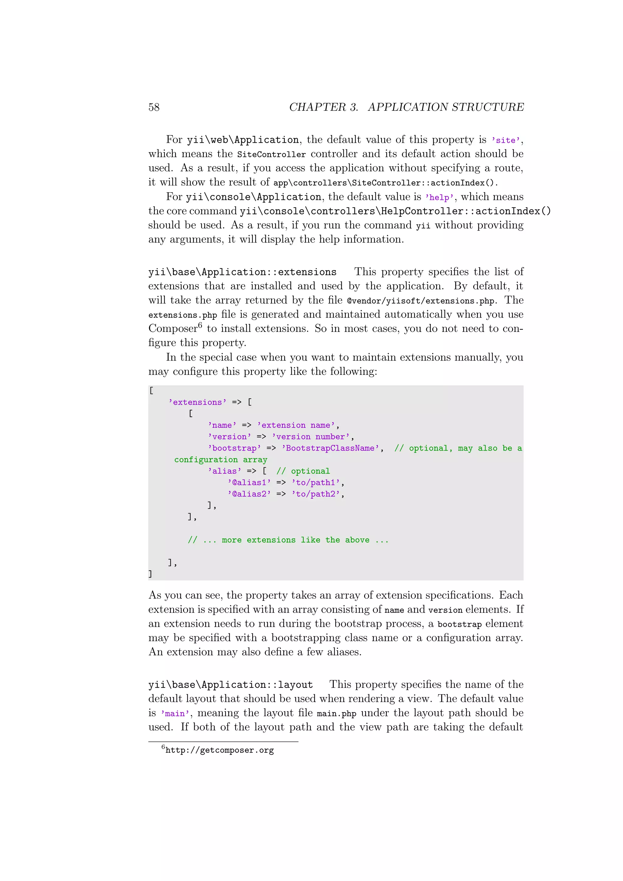 58 CHAPTER 3. APPLICATION STRUCTURE
For yiiwebApplication, the default value of this property is ’site’,
which means the SiteController controller and its default action should be
used. As a result, if you access the application without specifying a route,
it will show the result of appcontrollersSiteController::actionIndex().
For yiiconsoleApplication, the default value is ’help’, which means
the core command yiiconsolecontrollersHelpController::actionIndex()
should be used. As a result, if you run the command yii without providing
any arguments, it will display the help information.
yiibaseApplication::extensions This property speciﬁes the list of
extensions that are installed and used by the application. By default, it
will take the array returned by the ﬁle @vendor/yiisoft/extensions.php. The
extensions.php ﬁle is generated and maintained automatically when you use
Composer6 to install extensions. So in most cases, you do not need to con-
ﬁgure this property.
In the special case when you want to maintain extensions manually, you
may conﬁgure this property like the following:
[
’extensions’ => [
[
’name’ => ’extension name’,
’version’ => ’version number’,
’bootstrap’ => ’BootstrapClassName’, // optional, may also be a
configuration array
’alias’ => [ // optional
’@alias1’ => ’to/path1’,
’@alias2’ => ’to/path2’,
],
],
// ... more extensions like the above ...
],
]
As you can see, the property takes an array of extension speciﬁcations. Each
extension is speciﬁed with an array consisting of name and version elements. If
an extension needs to run during the bootstrap process, a bootstrap element
may be speciﬁed with a bootstrapping class name or a conﬁguration array.
An extension may also deﬁne a few aliases.
yiibaseApplication::layout This property speciﬁes the name of the
default layout that should be used when rendering a view. The default value
is ’main’, meaning the layout ﬁle main.php under the layout path should be
used. If both of the layout path and the view path are taking the default
6
http://getcomposer.org
 