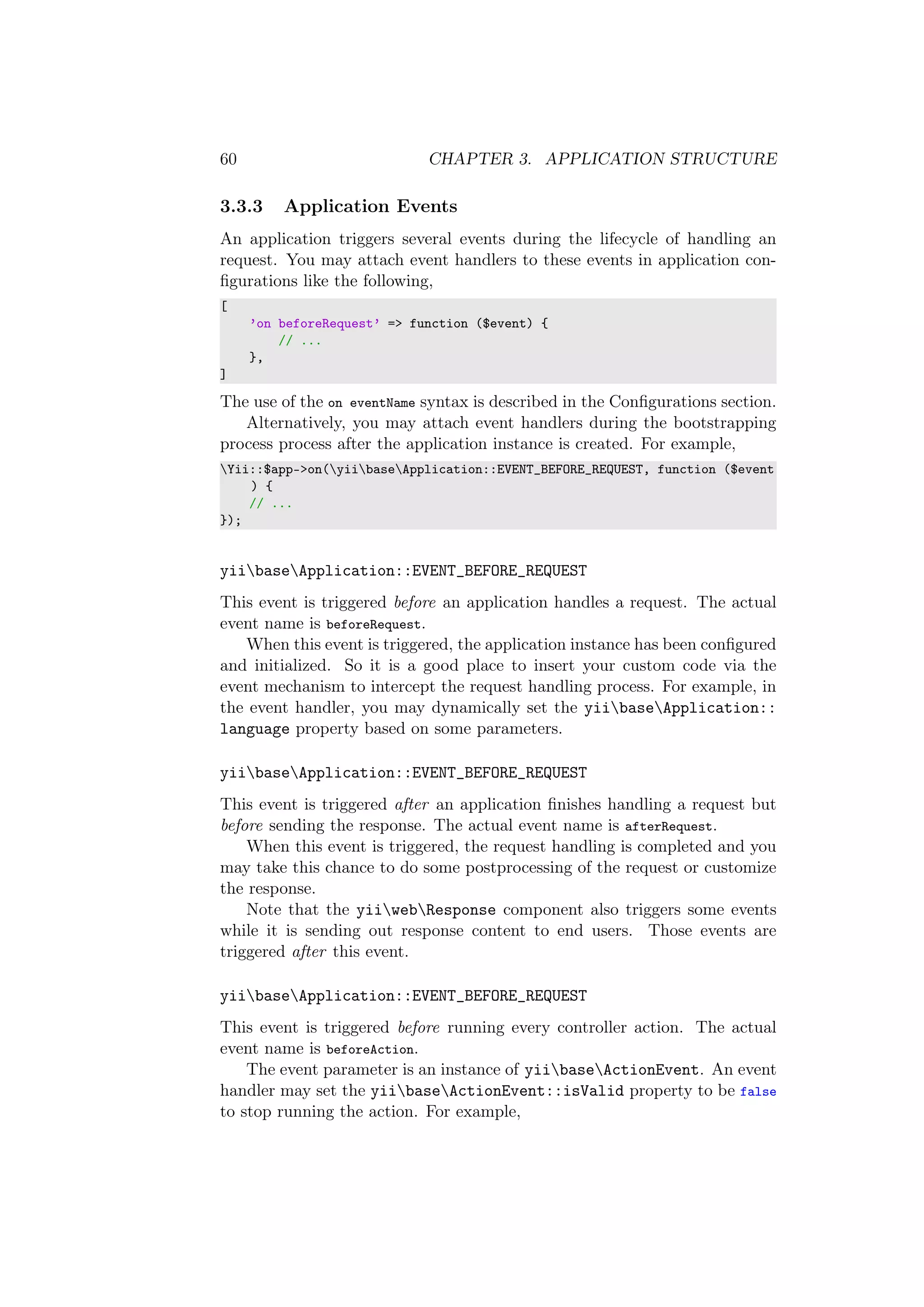 60 CHAPTER 3. APPLICATION STRUCTURE
3.3.3 Application Events
An application triggers several events during the lifecycle of handling an
request. You may attach event handlers to these events in application con-
ﬁgurations like the following,
[
’on beforeRequest’ => function ($event) {
// ...
},
]
The use of the on eventName syntax is described in the Conﬁgurations section.
Alternatively, you may attach event handlers during the bootstrapping
process process after the application instance is created. For example,
Yii::$app->on(yiibaseApplication::EVENT_BEFORE_REQUEST, function ($event
) {
// ...
});
yiibaseApplication::EVENT_BEFORE_REQUEST
This event is triggered before an application handles a request. The actual
event name is beforeRequest.
When this event is triggered, the application instance has been conﬁgured
and initialized. So it is a good place to insert your custom code via the
event mechanism to intercept the request handling process. For example, in
the event handler, you may dynamically set the yiibaseApplication::
language property based on some parameters.
yiibaseApplication::EVENT_BEFORE_REQUEST
This event is triggered after an application ﬁnishes handling a request but
before sending the response. The actual event name is afterRequest.
When this event is triggered, the request handling is completed and you
may take this chance to do some postprocessing of the request or customize
the response.
Note that the yiiwebResponse component also triggers some events
while it is sending out response content to end users. Those events are
triggered after this event.
yiibaseApplication::EVENT_BEFORE_REQUEST
This event is triggered before running every controller action. The actual
event name is beforeAction.
The event parameter is an instance of yiibaseActionEvent. An event
handler may set the yiibaseActionEvent::isValid property to be false
to stop running the action. For example,
 