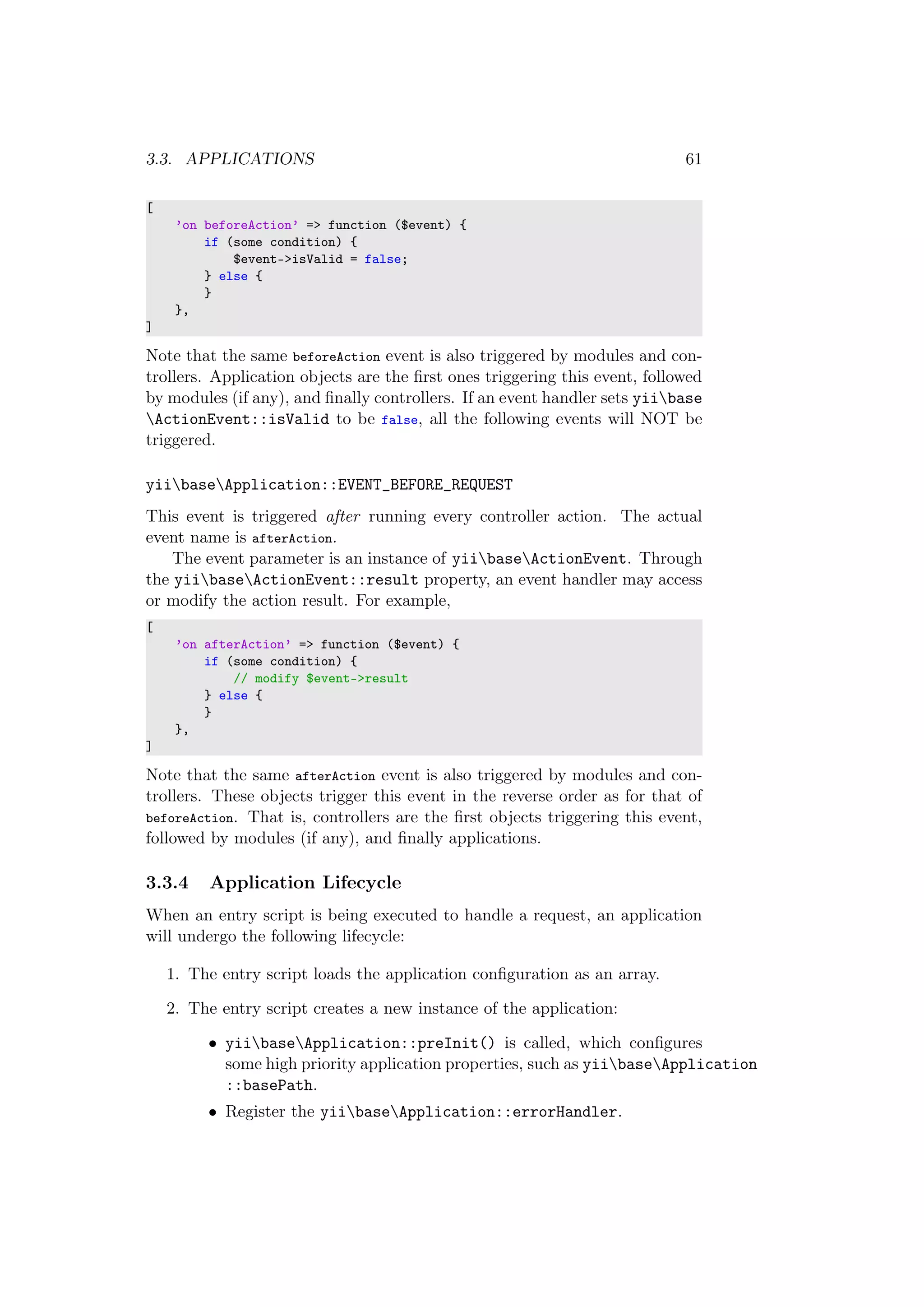 3.3. APPLICATIONS 61
[
’on beforeAction’ => function ($event) {
if (some condition) {
$event->isValid = false;
} else {
}
},
]
Note that the same beforeAction event is also triggered by modules and con-
trollers. Application objects are the ﬁrst ones triggering this event, followed
by modules (if any), and ﬁnally controllers. If an event handler sets yiibase
ActionEvent::isValid to be false, all the following events will NOT be
triggered.
yiibaseApplication::EVENT_BEFORE_REQUEST
This event is triggered after running every controller action. The actual
event name is afterAction.
The event parameter is an instance of yiibaseActionEvent. Through
the yiibaseActionEvent::result property, an event handler may access
or modify the action result. For example,
[
’on afterAction’ => function ($event) {
if (some condition) {
// modify $event->result
} else {
}
},
]
Note that the same afterAction event is also triggered by modules and con-
trollers. These objects trigger this event in the reverse order as for that of
beforeAction. That is, controllers are the ﬁrst objects triggering this event,
followed by modules (if any), and ﬁnally applications.
3.3.4 Application Lifecycle
When an entry script is being executed to handle a request, an application
will undergo the following lifecycle:
1. The entry script loads the application conﬁguration as an array.
2. The entry script creates a new instance of the application:
• yiibaseApplication::preInit() is called, which conﬁgures
some high priority application properties, such as yiibaseApplication
::basePath.
• Register the yiibaseApplication::errorHandler.
 
