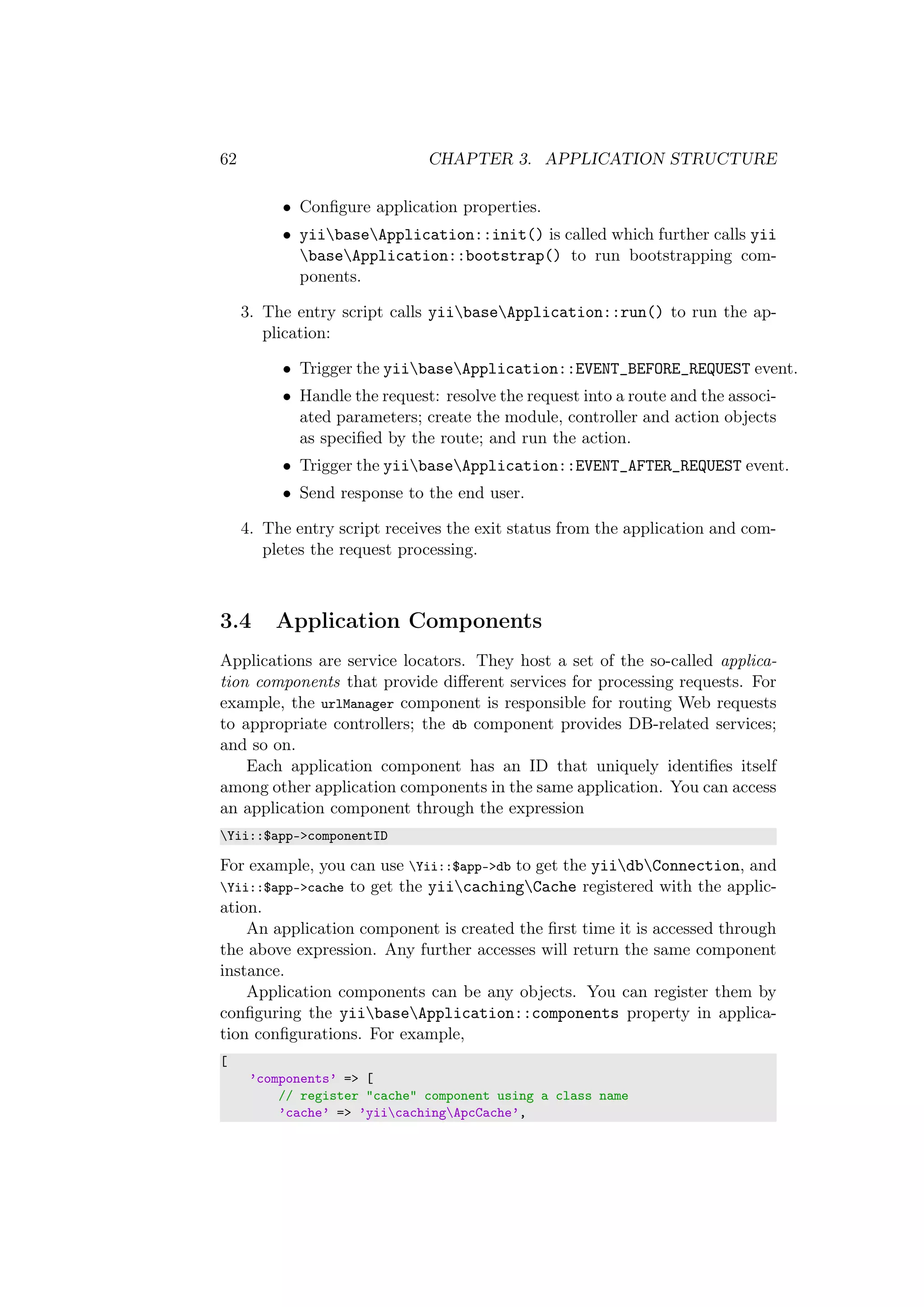 62 CHAPTER 3. APPLICATION STRUCTURE
• Conﬁgure application properties.
• yiibaseApplication::init() is called which further calls yii
baseApplication::bootstrap() to run bootstrapping com-
ponents.
3. The entry script calls yiibaseApplication::run() to run the ap-
plication:
• Trigger the yiibaseApplication::EVENT_BEFORE_REQUEST event.
• Handle the request: resolve the request into a route and the associ-
ated parameters; create the module, controller and action objects
as speciﬁed by the route; and run the action.
• Trigger the yiibaseApplication::EVENT_AFTER_REQUEST event.
• Send response to the end user.
4. The entry script receives the exit status from the application and com-
pletes the request processing.
3.4 Application Components
Applications are service locators. They host a set of the so-called applica-
tion components that provide diﬀerent services for processing requests. For
example, the urlManager component is responsible for routing Web requests
to appropriate controllers; the db component provides DB-related services;
and so on.
Each application component has an ID that uniquely identiﬁes itself
among other application components in the same application. You can access
an application component through the expression
Yii::$app->componentID
For example, you can use Yii::$app->db to get the yiidbConnection, and
Yii::$app->cache to get the yiicachingCache registered with the applic-
ation.
An application component is created the ﬁrst time it is accessed through
the above expression. Any further accesses will return the same component
instance.
Application components can be any objects. You can register them by
conﬁguring the yiibaseApplication::components property in applica-
tion conﬁgurations. For example,
[
’components’ => [
// register "cache" component using a class name
’cache’ => ’yiicachingApcCache’,
 