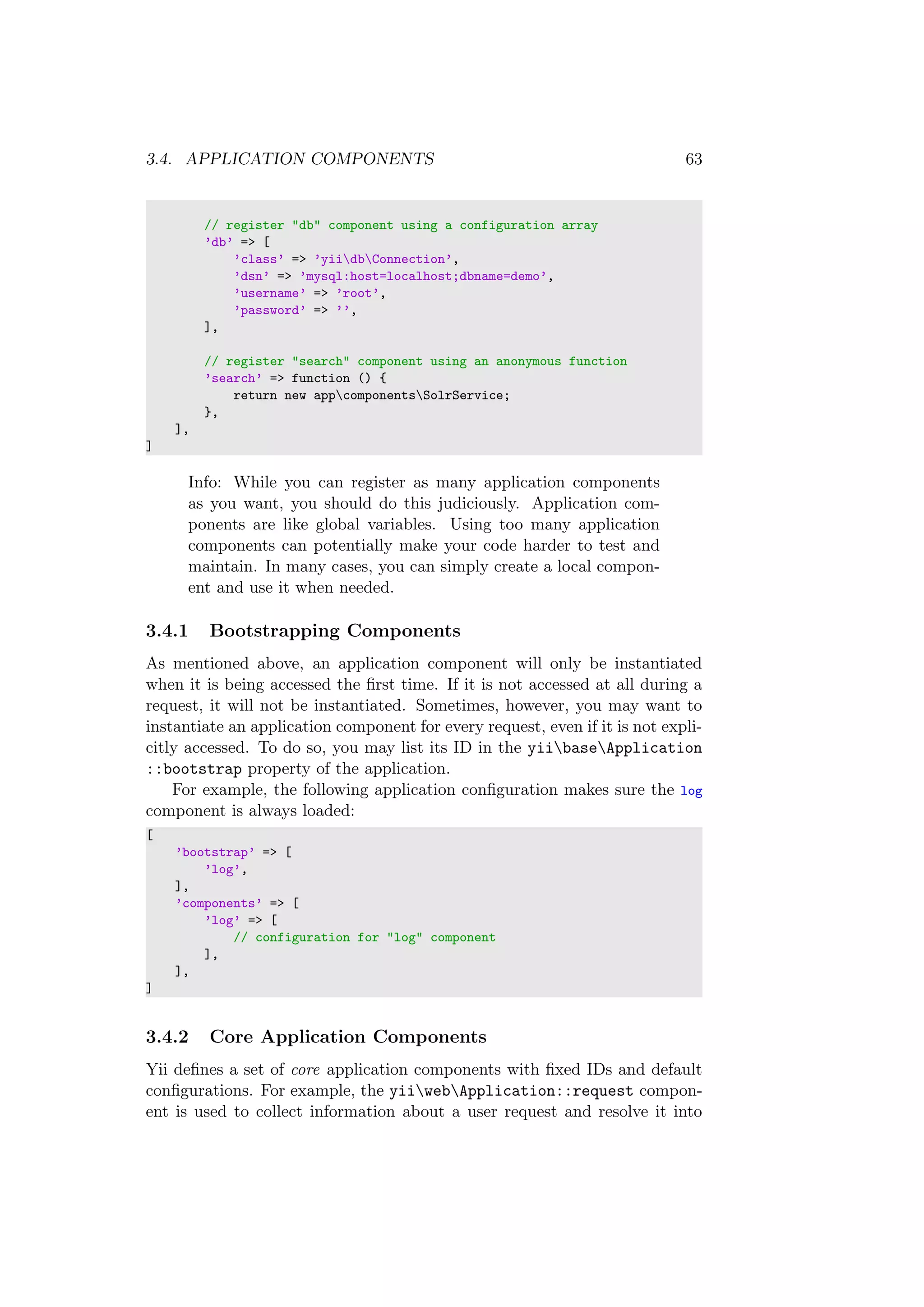 3.4. APPLICATION COMPONENTS 63
// register "db" component using a configuration array
’db’ => [
’class’ => ’yiidbConnection’,
’dsn’ => ’mysql:host=localhost;dbname=demo’,
’username’ => ’root’,
’password’ => ’’,
],
// register "search" component using an anonymous function
’search’ => function () {
return new appcomponentsSolrService;
},
],
]
Info: While you can register as many application components
as you want, you should do this judiciously. Application com-
ponents are like global variables. Using too many application
components can potentially make your code harder to test and
maintain. In many cases, you can simply create a local compon-
ent and use it when needed.
3.4.1 Bootstrapping Components
As mentioned above, an application component will only be instantiated
when it is being accessed the ﬁrst time. If it is not accessed at all during a
request, it will not be instantiated. Sometimes, however, you may want to
instantiate an application component for every request, even if it is not expli-
citly accessed. To do so, you may list its ID in the yiibaseApplication
::bootstrap property of the application.
For example, the following application conﬁguration makes sure the log
component is always loaded:
[
’bootstrap’ => [
’log’,
],
’components’ => [
’log’ => [
// configuration for "log" component
],
],
]
3.4.2 Core Application Components
Yii deﬁnes a set of core application components with ﬁxed IDs and default
conﬁgurations. For example, the yiiwebApplication::request compon-
ent is used to collect information about a user request and resolve it into
 