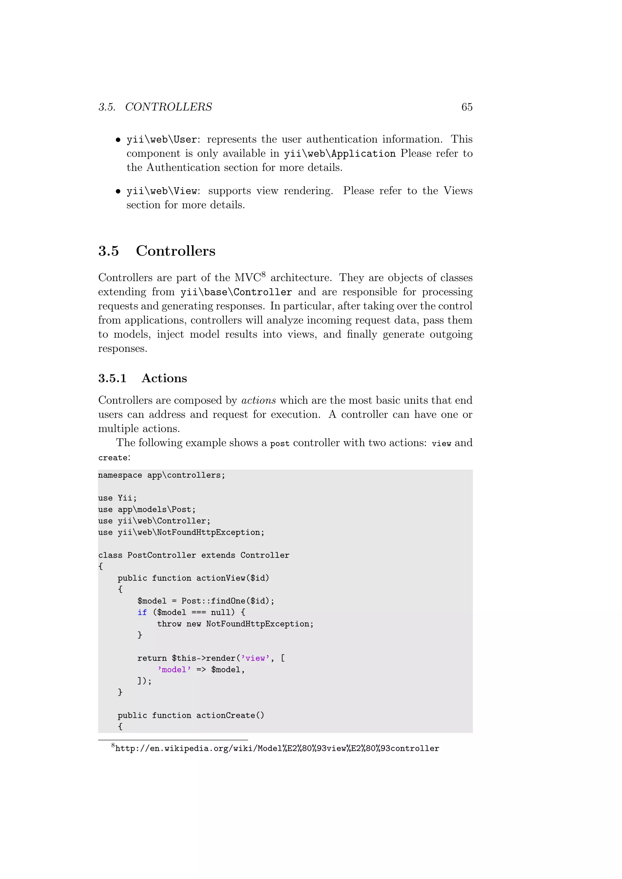 3.5. CONTROLLERS 65
• yiiwebUser: represents the user authentication information. This
component is only available in yiiwebApplication Please refer to
the Authentication section for more details.
• yiiwebView: supports view rendering. Please refer to the Views
section for more details.
3.5 Controllers
Controllers are part of the MVC8 architecture. They are objects of classes
extending from yiibaseController and are responsible for processing
requests and generating responses. In particular, after taking over the control
from applications, controllers will analyze incoming request data, pass them
to models, inject model results into views, and ﬁnally generate outgoing
responses.
3.5.1 Actions
Controllers are composed by actions which are the most basic units that end
users can address and request for execution. A controller can have one or
multiple actions.
The following example shows a post controller with two actions: view and
create:
namespace appcontrollers;
use Yii;
use appmodelsPost;
use yiiwebController;
use yiiwebNotFoundHttpException;
class PostController extends Controller
{
public function actionView($id)
{
$model = Post::findOne($id);
if ($model === null) {
throw new NotFoundHttpException;
}
return $this->render(’view’, [
’model’ => $model,
]);
}
public function actionCreate()
{
8
http://en.wikipedia.org/wiki/Model%E2%80%93view%E2%80%93controller
 