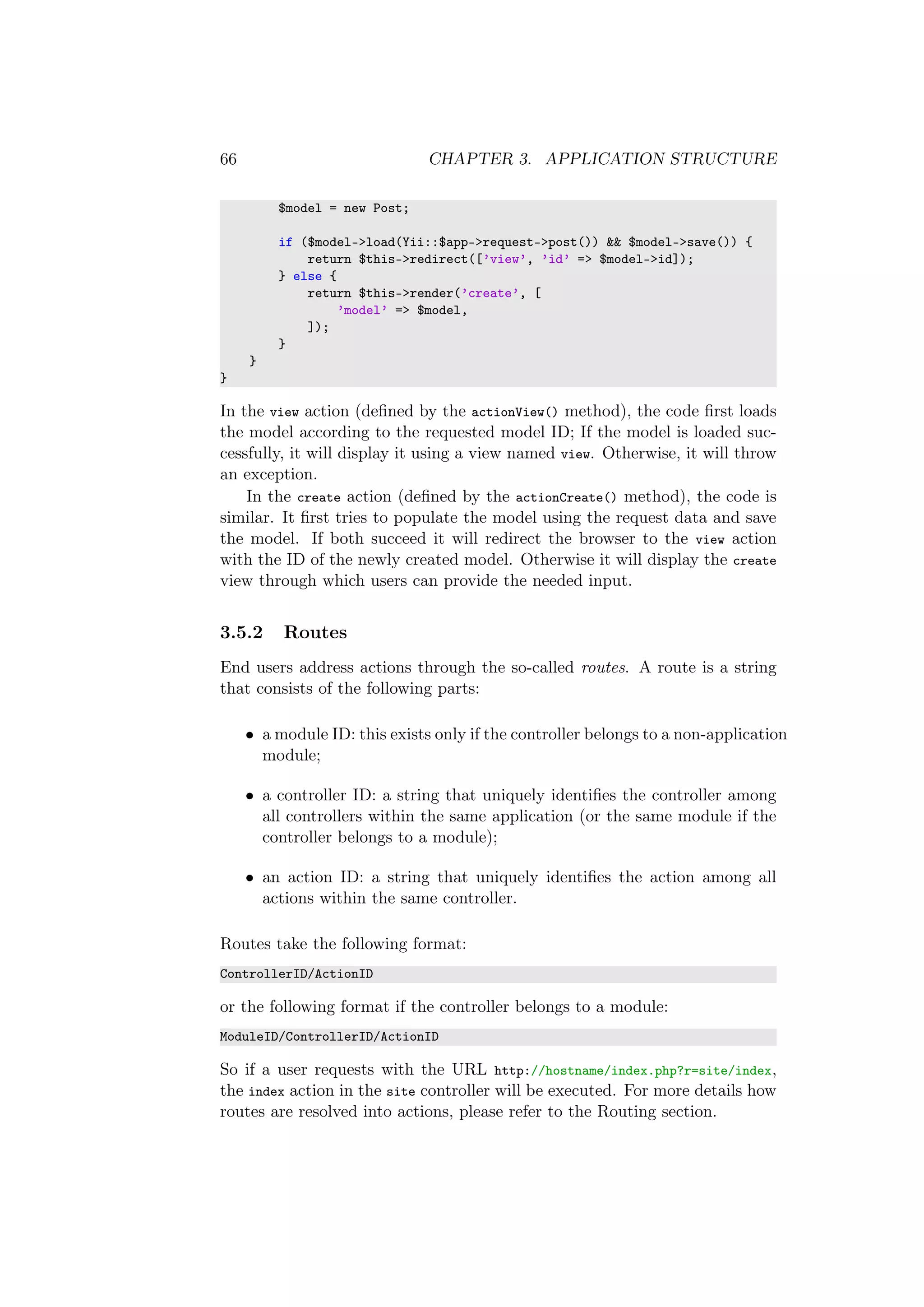 66 CHAPTER 3. APPLICATION STRUCTURE
$model = new Post;
if ($model->load(Yii::$app->request->post()) && $model->save()) {
return $this->redirect([’view’, ’id’ => $model->id]);
} else {
return $this->render(’create’, [
’model’ => $model,
]);
}
}
}
In the view action (deﬁned by the actionView() method), the code ﬁrst loads
the model according to the requested model ID; If the model is loaded suc-
cessfully, it will display it using a view named view. Otherwise, it will throw
an exception.
In the create action (deﬁned by the actionCreate() method), the code is
similar. It ﬁrst tries to populate the model using the request data and save
the model. If both succeed it will redirect the browser to the view action
with the ID of the newly created model. Otherwise it will display the create
view through which users can provide the needed input.
3.5.2 Routes
End users address actions through the so-called routes. A route is a string
that consists of the following parts:
• a module ID: this exists only if the controller belongs to a non-application
module;
• a controller ID: a string that uniquely identiﬁes the controller among
all controllers within the same application (or the same module if the
controller belongs to a module);
• an action ID: a string that uniquely identiﬁes the action among all
actions within the same controller.
Routes take the following format:
ControllerID/ActionID
or the following format if the controller belongs to a module:
ModuleID/ControllerID/ActionID
So if a user requests with the URL http://hostname/index.php?r=site/index,
the index action in the site controller will be executed. For more details how
routes are resolved into actions, please refer to the Routing section.
 