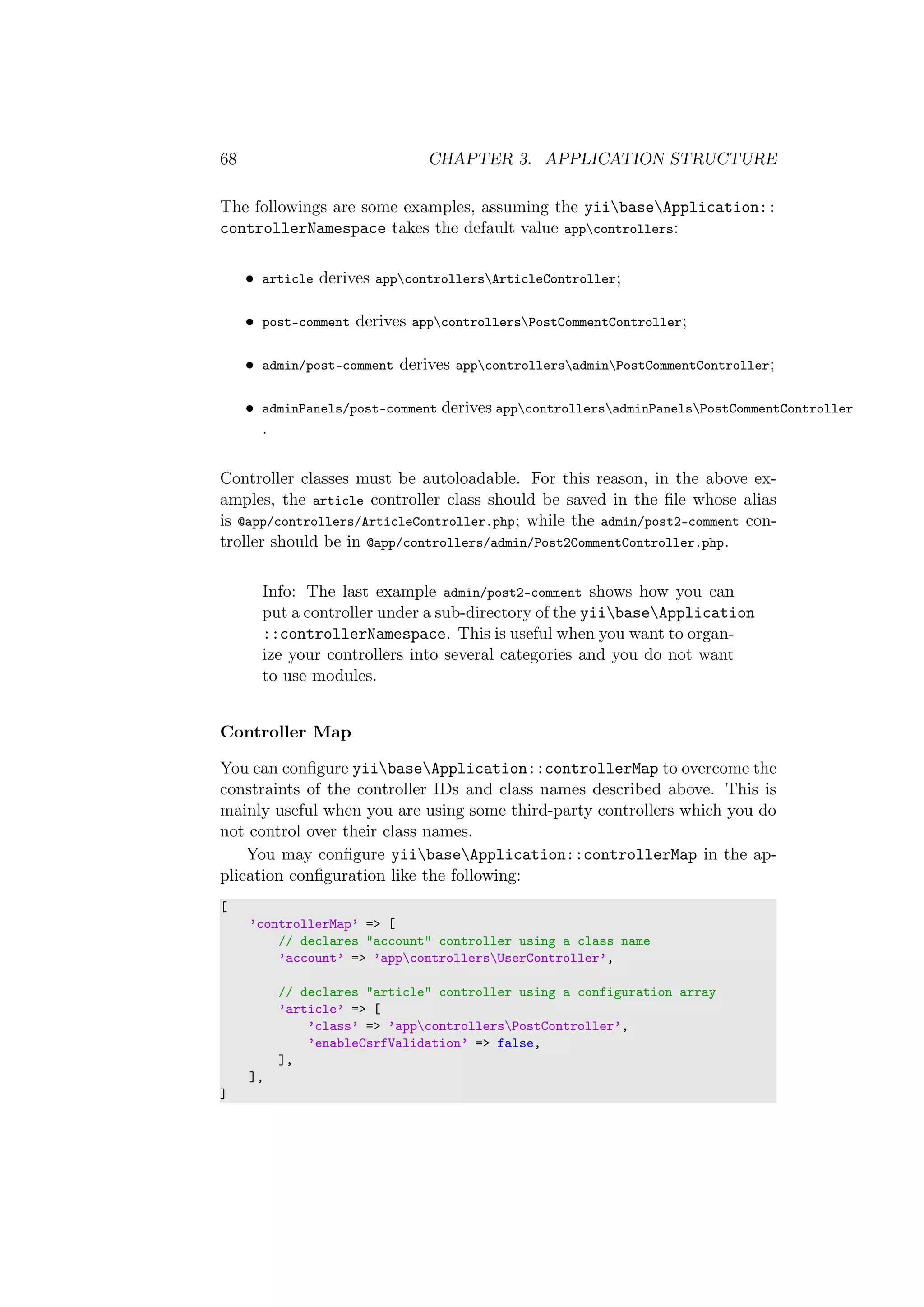 68 CHAPTER 3. APPLICATION STRUCTURE
The followings are some examples, assuming the yiibaseApplication::
controllerNamespace takes the default value appcontrollers:
• article derives appcontrollersArticleController;
• post-comment derives appcontrollersPostCommentController;
• admin/post-comment derives appcontrollersadminPostCommentController;
• adminPanels/post-comment derives appcontrollersadminPanelsPostCommentController
.
Controller classes must be autoloadable. For this reason, in the above ex-
amples, the article controller class should be saved in the ﬁle whose alias
is @app/controllers/ArticleController.php; while the admin/post2-comment con-
troller should be in @app/controllers/admin/Post2CommentController.php.
Info: The last example admin/post2-comment shows how you can
put a controller under a sub-directory of the yiibaseApplication
::controllerNamespace. This is useful when you want to organ-
ize your controllers into several categories and you do not want
to use modules.
Controller Map
You can conﬁgure yiibaseApplication::controllerMap to overcome the
constraints of the controller IDs and class names described above. This is
mainly useful when you are using some third-party controllers which you do
not control over their class names.
You may conﬁgure yiibaseApplication::controllerMap in the ap-
plication conﬁguration like the following:
[
’controllerMap’ => [
// declares "account" controller using a class name
’account’ => ’appcontrollersUserController’,
// declares "article" controller using a configuration array
’article’ => [
’class’ => ’appcontrollersPostController’,
’enableCsrfValidation’ => false,
],
],
]
 