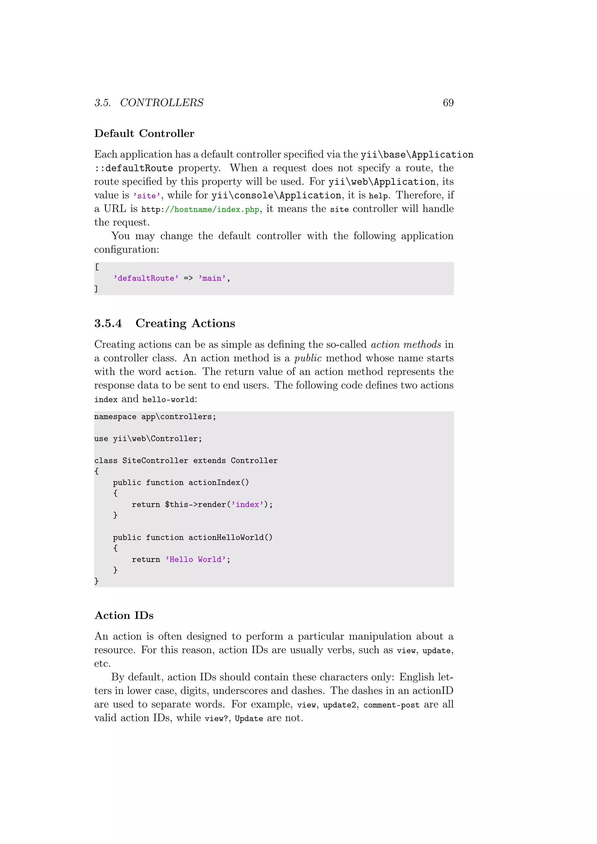 3.5. CONTROLLERS 69
Default Controller
Each application has a default controller speciﬁed via the yiibaseApplication
::defaultRoute property. When a request does not specify a route, the
route speciﬁed by this property will be used. For yiiwebApplication, its
value is ’site’, while for yiiconsoleApplication, it is help. Therefore, if
a URL is http://hostname/index.php, it means the site controller will handle
the request.
You may change the default controller with the following application
conﬁguration:
[
’defaultRoute’ => ’main’,
]
3.5.4 Creating Actions
Creating actions can be as simple as deﬁning the so-called action methods in
a controller class. An action method is a public method whose name starts
with the word action. The return value of an action method represents the
response data to be sent to end users. The following code deﬁnes two actions
index and hello-world:
namespace appcontrollers;
use yiiwebController;
class SiteController extends Controller
{
public function actionIndex()
{
return $this->render(’index’);
}
public function actionHelloWorld()
{
return ’Hello World’;
}
}
Action IDs
An action is often designed to perform a particular manipulation about a
resource. For this reason, action IDs are usually verbs, such as view, update,
etc.
By default, action IDs should contain these characters only: English let-
ters in lower case, digits, underscores and dashes. The dashes in an actionID
are used to separate words. For example, view, update2, comment-post are all
valid action IDs, while view?, Update are not.
 