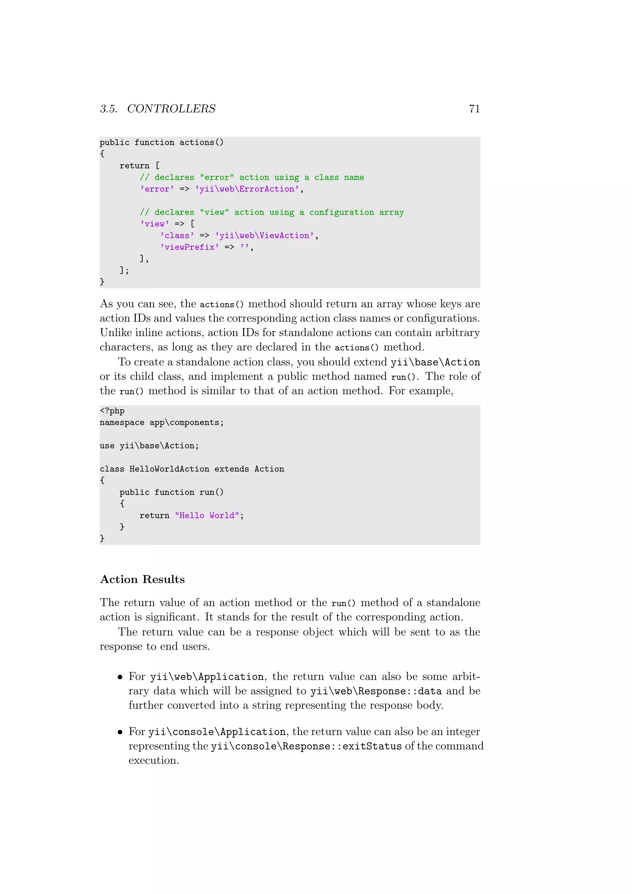 3.5. CONTROLLERS 71
public function actions()
{
return [
// declares "error" action using a class name
’error’ => ’yiiwebErrorAction’,
// declares "view" action using a configuration array
’view’ => [
’class’ => ’yiiwebViewAction’,
’viewPrefix’ => ’’,
],
];
}
As you can see, the actions() method should return an array whose keys are
action IDs and values the corresponding action class names or conﬁgurations.
Unlike inline actions, action IDs for standalone actions can contain arbitrary
characters, as long as they are declared in the actions() method.
To create a standalone action class, you should extend yiibaseAction
or its child class, and implement a public method named run(). The role of
the run() method is similar to that of an action method. For example,
<?php
namespace appcomponents;
use yiibaseAction;
class HelloWorldAction extends Action
{
public function run()
{
return "Hello World";
}
}
Action Results
The return value of an action method or the run() method of a standalone
action is signiﬁcant. It stands for the result of the corresponding action.
The return value can be a response object which will be sent to as the
response to end users.
• For yiiwebApplication, the return value can also be some arbit-
rary data which will be assigned to yiiwebResponse::data and be
further converted into a string representing the response body.
• For yiiconsoleApplication, the return value can also be an integer
representing the yiiconsoleResponse::exitStatus of the command
execution.
 