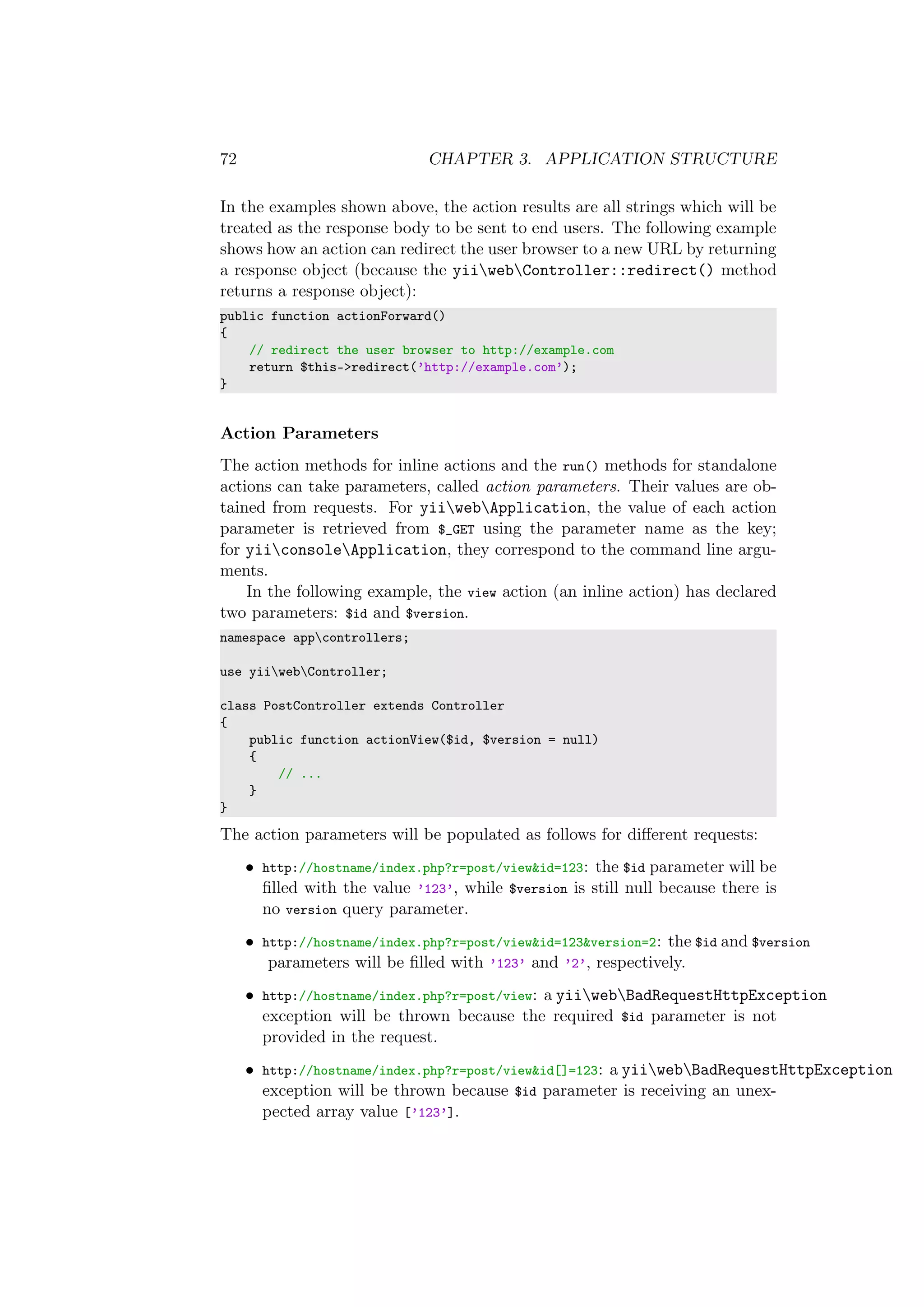 72 CHAPTER 3. APPLICATION STRUCTURE
In the examples shown above, the action results are all strings which will be
treated as the response body to be sent to end users. The following example
shows how an action can redirect the user browser to a new URL by returning
a response object (because the yiiwebController::redirect() method
returns a response object):
public function actionForward()
{
// redirect the user browser to http://example.com
return $this->redirect(’http://example.com’);
}
Action Parameters
The action methods for inline actions and the run() methods for standalone
actions can take parameters, called action parameters. Their values are ob-
tained from requests. For yiiwebApplication, the value of each action
parameter is retrieved from $_GET using the parameter name as the key;
for yiiconsoleApplication, they correspond to the command line argu-
ments.
In the following example, the view action (an inline action) has declared
two parameters: $id and $version.
namespace appcontrollers;
use yiiwebController;
class PostController extends Controller
{
public function actionView($id, $version = null)
{
// ...
}
}
The action parameters will be populated as follows for diﬀerent requests:
• http://hostname/index.php?r=post/view&id=123: the $id parameter will be
ﬁlled with the value ’123’, while $version is still null because there is
no version query parameter.
• http://hostname/index.php?r=post/view&id=123&version=2: the $id and $version
parameters will be ﬁlled with ’123’ and ’2’, respectively.
• http://hostname/index.php?r=post/view: a yiiwebBadRequestHttpException
exception will be thrown because the required $id parameter is not
provided in the request.
• http://hostname/index.php?r=post/view&id[]=123: a yiiwebBadRequestHttpException
exception will be thrown because $id parameter is receiving an unex-
pected array value [’123’].
 