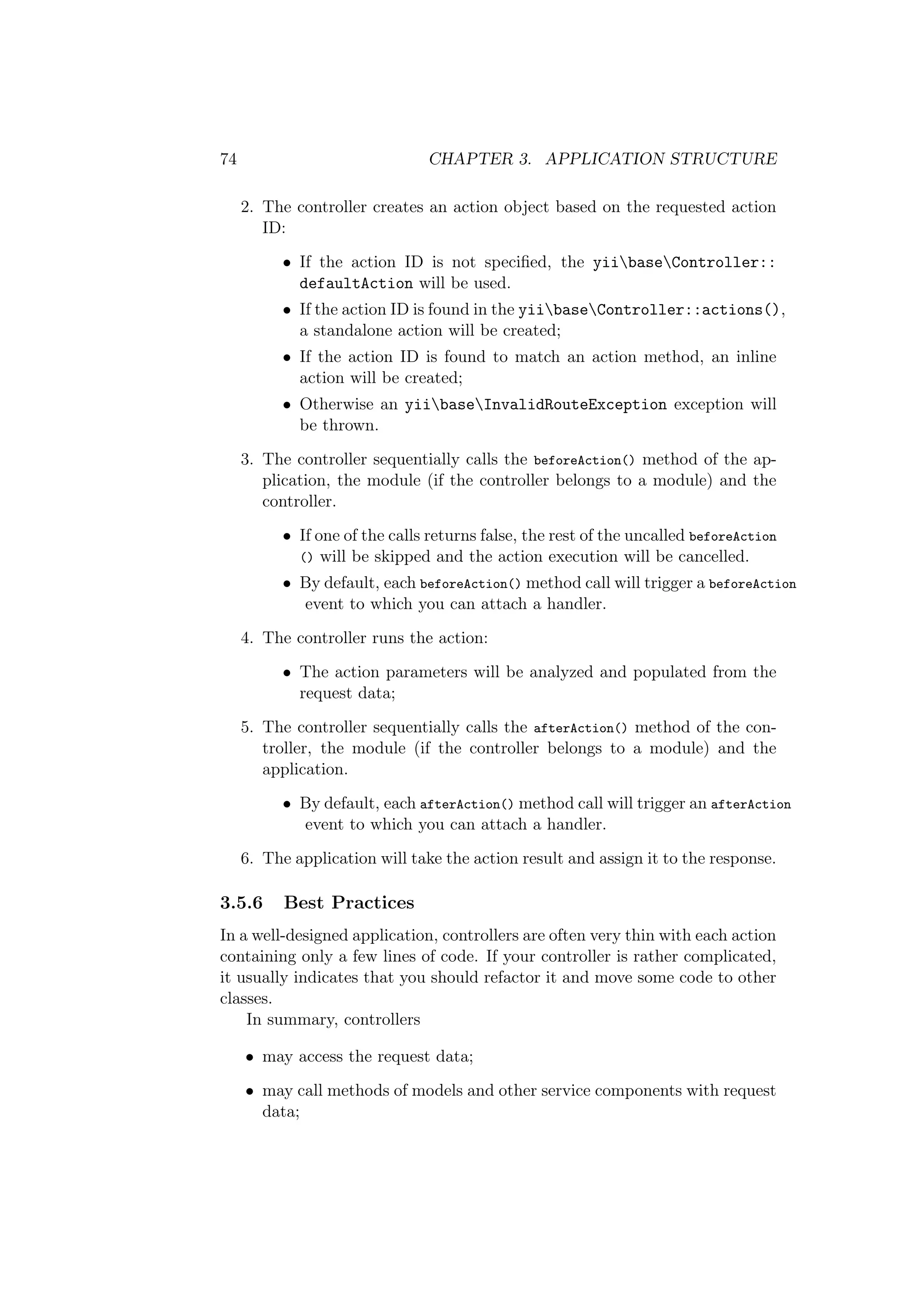 74 CHAPTER 3. APPLICATION STRUCTURE
2. The controller creates an action object based on the requested action
ID:
• If the action ID is not speciﬁed, the yiibaseController::
defaultAction will be used.
• If the action ID is found in the yiibaseController::actions(),
a standalone action will be created;
• If the action ID is found to match an action method, an inline
action will be created;
• Otherwise an yiibaseInvalidRouteException exception will
be thrown.
3. The controller sequentially calls the beforeAction() method of the ap-
plication, the module (if the controller belongs to a module) and the
controller.
• If one of the calls returns false, the rest of the uncalled beforeAction
() will be skipped and the action execution will be cancelled.
• By default, each beforeAction() method call will trigger a beforeAction
event to which you can attach a handler.
4. The controller runs the action:
• The action parameters will be analyzed and populated from the
request data;
5. The controller sequentially calls the afterAction() method of the con-
troller, the module (if the controller belongs to a module) and the
application.
• By default, each afterAction() method call will trigger an afterAction
event to which you can attach a handler.
6. The application will take the action result and assign it to the response.
3.5.6 Best Practices
In a well-designed application, controllers are often very thin with each action
containing only a few lines of code. If your controller is rather complicated,
it usually indicates that you should refactor it and move some code to other
classes.
In summary, controllers
• may access the request data;
• may call methods of models and other service components with request
data;
 