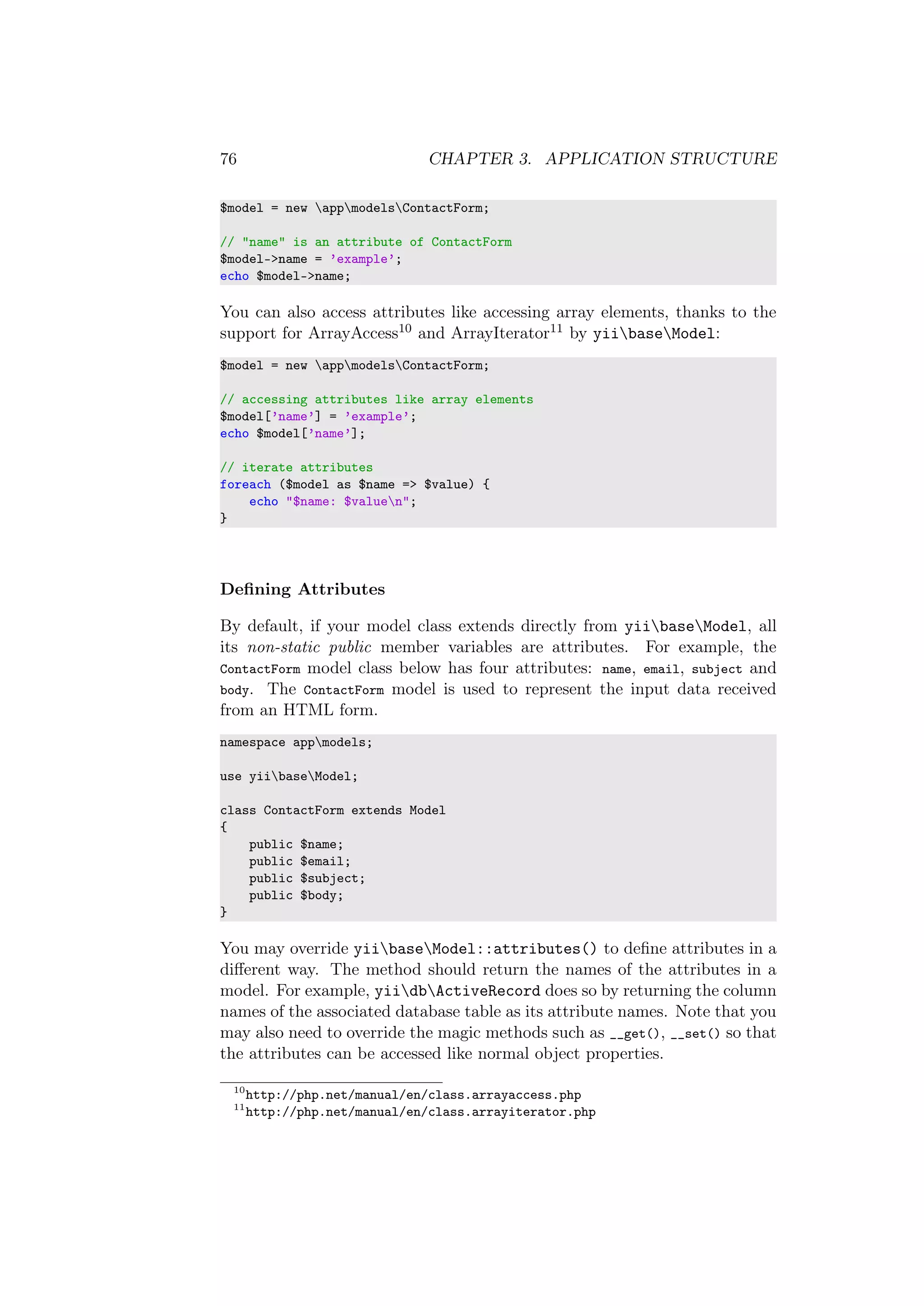 76 CHAPTER 3. APPLICATION STRUCTURE
$model = new appmodelsContactForm;
// "name" is an attribute of ContactForm
$model->name = ’example’;
echo $model->name;
You can also access attributes like accessing array elements, thanks to the
support for ArrayAccess10 and ArrayIterator11 by yiibaseModel:
$model = new appmodelsContactForm;
// accessing attributes like array elements
$model[’name’] = ’example’;
echo $model[’name’];
// iterate attributes
foreach ($model as $name => $value) {
echo "$name: $valuen";
}
Deﬁning Attributes
By default, if your model class extends directly from yiibaseModel, all
its non-static public member variables are attributes. For example, the
ContactForm model class below has four attributes: name, email, subject and
body. The ContactForm model is used to represent the input data received
from an HTML form.
namespace appmodels;
use yiibaseModel;
class ContactForm extends Model
{
public $name;
public $email;
public $subject;
public $body;
}
You may override yiibaseModel::attributes() to deﬁne attributes in a
diﬀerent way. The method should return the names of the attributes in a
model. For example, yiidbActiveRecord does so by returning the column
names of the associated database table as its attribute names. Note that you
may also need to override the magic methods such as __get(), __set() so that
the attributes can be accessed like normal object properties.
10
http://php.net/manual/en/class.arrayaccess.php
11
http://php.net/manual/en/class.arrayiterator.php
 