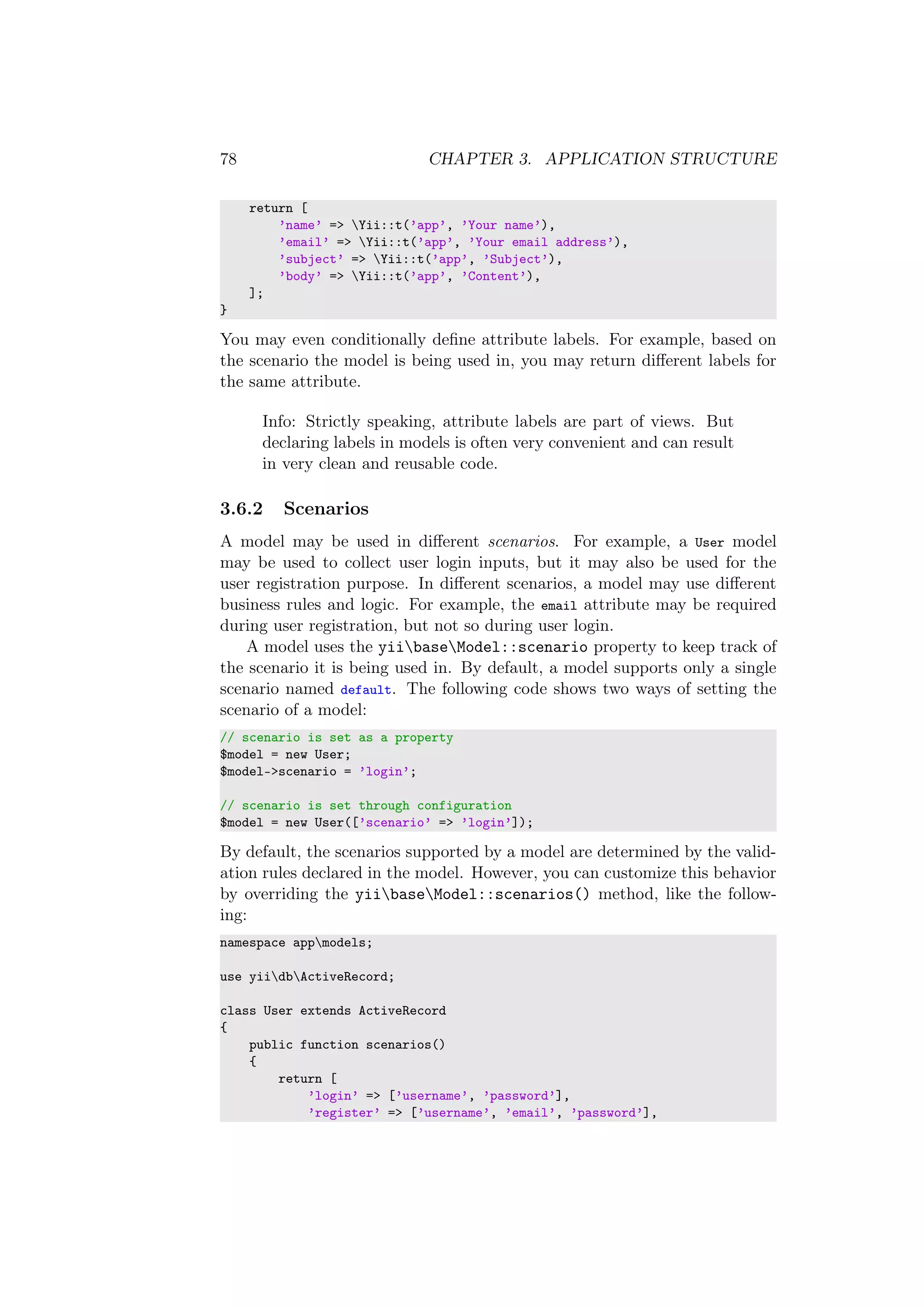 78 CHAPTER 3. APPLICATION STRUCTURE
return [
’name’ => Yii::t(’app’, ’Your name’),
’email’ => Yii::t(’app’, ’Your email address’),
’subject’ => Yii::t(’app’, ’Subject’),
’body’ => Yii::t(’app’, ’Content’),
];
}
You may even conditionally deﬁne attribute labels. For example, based on
the scenario the model is being used in, you may return diﬀerent labels for
the same attribute.
Info: Strictly speaking, attribute labels are part of views. But
declaring labels in models is often very convenient and can result
in very clean and reusable code.
3.6.2 Scenarios
A model may be used in diﬀerent scenarios. For example, a User model
may be used to collect user login inputs, but it may also be used for the
user registration purpose. In diﬀerent scenarios, a model may use diﬀerent
business rules and logic. For example, the email attribute may be required
during user registration, but not so during user login.
A model uses the yiibaseModel::scenario property to keep track of
the scenario it is being used in. By default, a model supports only a single
scenario named default. The following code shows two ways of setting the
scenario of a model:
// scenario is set as a property
$model = new User;
$model->scenario = ’login’;
// scenario is set through configuration
$model = new User([’scenario’ => ’login’]);
By default, the scenarios supported by a model are determined by the valid-
ation rules declared in the model. However, you can customize this behavior
by overriding the yiibaseModel::scenarios() method, like the follow-
ing:
namespace appmodels;
use yiidbActiveRecord;
class User extends ActiveRecord
{
public function scenarios()
{
return [
’login’ => [’username’, ’password’],
’register’ => [’username’, ’email’, ’password’],
 