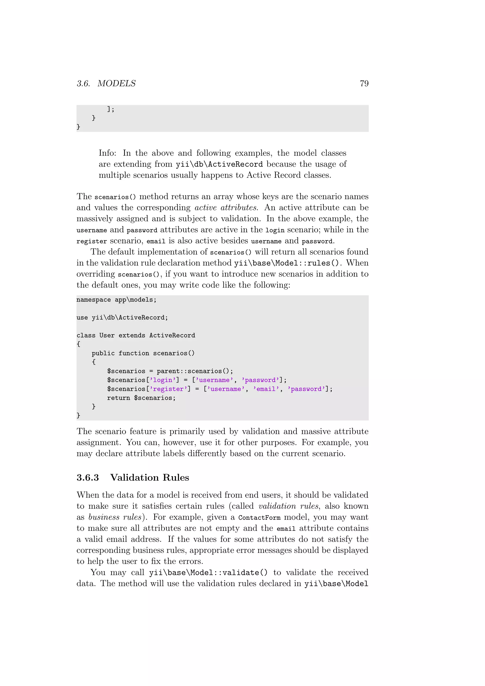 3.6. MODELS 79
];
}
}
Info: In the above and following examples, the model classes
are extending from yiidbActiveRecord because the usage of
multiple scenarios usually happens to Active Record classes.
The scenarios() method returns an array whose keys are the scenario names
and values the corresponding active attributes. An active attribute can be
massively assigned and is subject to validation. In the above example, the
username and password attributes are active in the login scenario; while in the
register scenario, email is also active besides username and password.
The default implementation of scenarios() will return all scenarios found
in the validation rule declaration method yiibaseModel::rules(). When
overriding scenarios(), if you want to introduce new scenarios in addition to
the default ones, you may write code like the following:
namespace appmodels;
use yiidbActiveRecord;
class User extends ActiveRecord
{
public function scenarios()
{
$scenarios = parent::scenarios();
$scenarios[’login’] = [’username’, ’password’];
$scenarios[’register’] = [’username’, ’email’, ’password’];
return $scenarios;
}
}
The scenario feature is primarily used by validation and massive attribute
assignment. You can, however, use it for other purposes. For example, you
may declare attribute labels diﬀerently based on the current scenario.
3.6.3 Validation Rules
When the data for a model is received from end users, it should be validated
to make sure it satisﬁes certain rules (called validation rules, also known
as business rules). For example, given a ContactForm model, you may want
to make sure all attributes are not empty and the email attribute contains
a valid email address. If the values for some attributes do not satisfy the
corresponding business rules, appropriate error messages should be displayed
to help the user to ﬁx the errors.
You may call yiibaseModel::validate() to validate the received
data. The method will use the validation rules declared in yiibaseModel
 