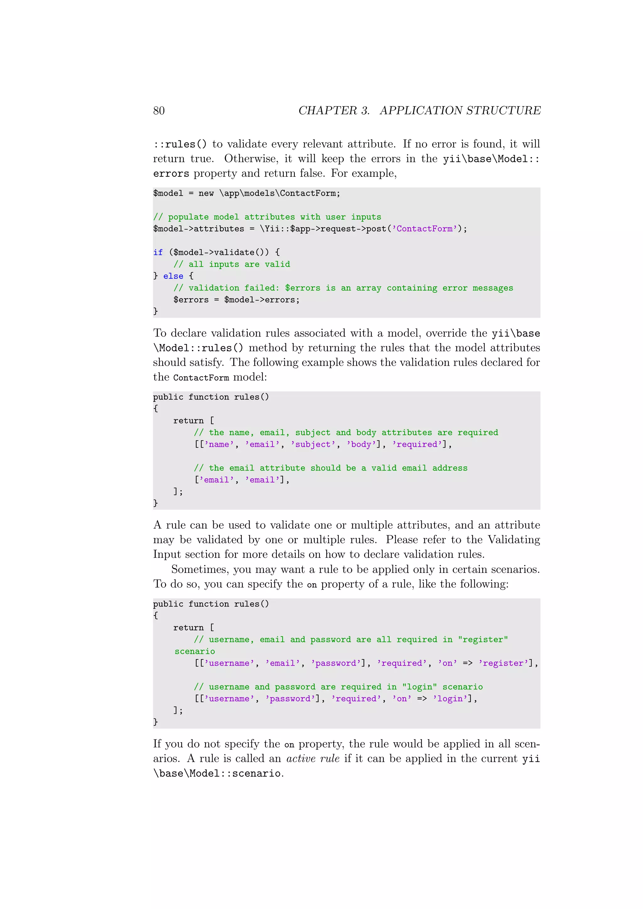 80 CHAPTER 3. APPLICATION STRUCTURE
::rules() to validate every relevant attribute. If no error is found, it will
return true. Otherwise, it will keep the errors in the yiibaseModel::
errors property and return false. For example,
$model = new appmodelsContactForm;
// populate model attributes with user inputs
$model->attributes = Yii::$app->request->post(’ContactForm’);
if ($model->validate()) {
// all inputs are valid
} else {
// validation failed: $errors is an array containing error messages
$errors = $model->errors;
}
To declare validation rules associated with a model, override the yiibase
Model::rules() method by returning the rules that the model attributes
should satisfy. The following example shows the validation rules declared for
the ContactForm model:
public function rules()
{
return [
// the name, email, subject and body attributes are required
[[’name’, ’email’, ’subject’, ’body’], ’required’],
// the email attribute should be a valid email address
[’email’, ’email’],
];
}
A rule can be used to validate one or multiple attributes, and an attribute
may be validated by one or multiple rules. Please refer to the Validating
Input section for more details on how to declare validation rules.
Sometimes, you may want a rule to be applied only in certain scenarios.
To do so, you can specify the on property of a rule, like the following:
public function rules()
{
return [
// username, email and password are all required in "register"
scenario
[[’username’, ’email’, ’password’], ’required’, ’on’ => ’register’],
// username and password are required in "login" scenario
[[’username’, ’password’], ’required’, ’on’ => ’login’],
];
}
If you do not specify the on property, the rule would be applied in all scen-
arios. A rule is called an active rule if it can be applied in the current yii
baseModel::scenario.
 