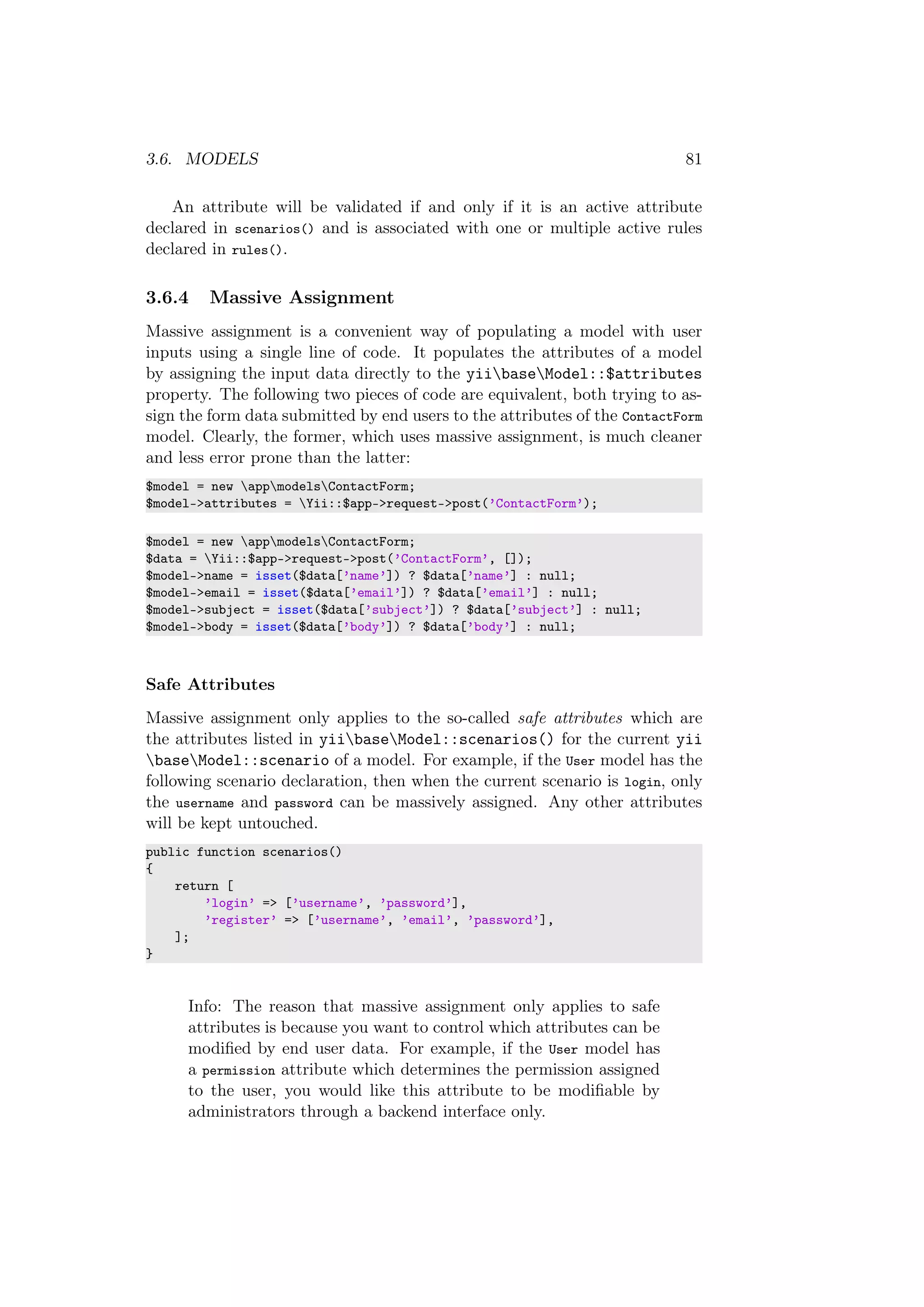 3.6. MODELS 81
An attribute will be validated if and only if it is an active attribute
declared in scenarios() and is associated with one or multiple active rules
declared in rules().
3.6.4 Massive Assignment
Massive assignment is a convenient way of populating a model with user
inputs using a single line of code. It populates the attributes of a model
by assigning the input data directly to the yiibaseModel::$attributes
property. The following two pieces of code are equivalent, both trying to as-
sign the form data submitted by end users to the attributes of the ContactForm
model. Clearly, the former, which uses massive assignment, is much cleaner
and less error prone than the latter:
$model = new appmodelsContactForm;
$model->attributes = Yii::$app->request->post(’ContactForm’);
$model = new appmodelsContactForm;
$data = Yii::$app->request->post(’ContactForm’, []);
$model->name = isset($data[’name’]) ? $data[’name’] : null;
$model->email = isset($data[’email’]) ? $data[’email’] : null;
$model->subject = isset($data[’subject’]) ? $data[’subject’] : null;
$model->body = isset($data[’body’]) ? $data[’body’] : null;
Safe Attributes
Massive assignment only applies to the so-called safe attributes which are
the attributes listed in yiibaseModel::scenarios() for the current yii
baseModel::scenario of a model. For example, if the User model has the
following scenario declaration, then when the current scenario is login, only
the username and password can be massively assigned. Any other attributes
will be kept untouched.
public function scenarios()
{
return [
’login’ => [’username’, ’password’],
’register’ => [’username’, ’email’, ’password’],
];
}
Info: The reason that massive assignment only applies to safe
attributes is because you want to control which attributes can be
modiﬁed by end user data. For example, if the User model has
a permission attribute which determines the permission assigned
to the user, you would like this attribute to be modiﬁable by
administrators through a backend interface only.
 