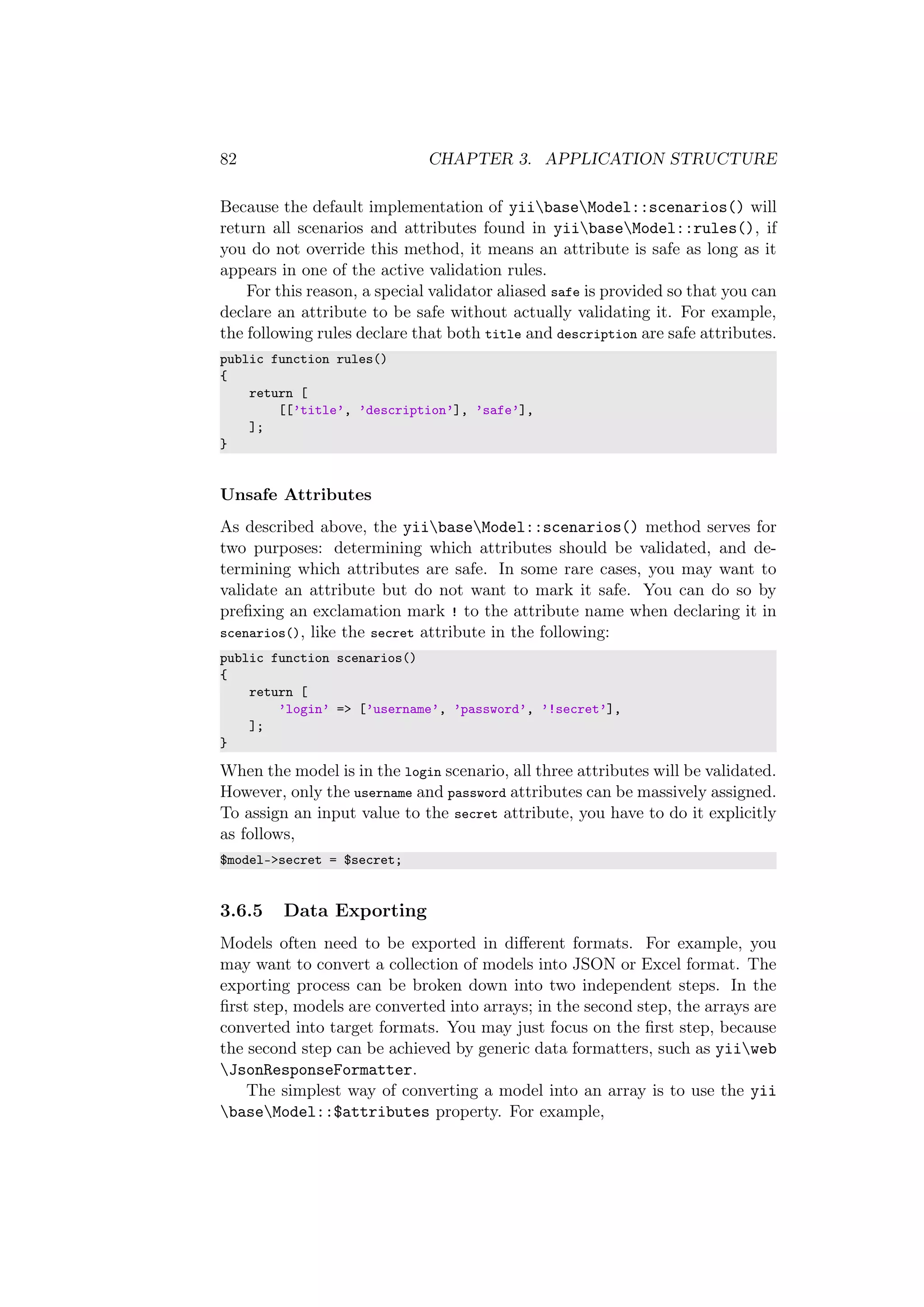 82 CHAPTER 3. APPLICATION STRUCTURE
Because the default implementation of yiibaseModel::scenarios() will
return all scenarios and attributes found in yiibaseModel::rules(), if
you do not override this method, it means an attribute is safe as long as it
appears in one of the active validation rules.
For this reason, a special validator aliased safe is provided so that you can
declare an attribute to be safe without actually validating it. For example,
the following rules declare that both title and description are safe attributes.
public function rules()
{
return [
[[’title’, ’description’], ’safe’],
];
}
Unsafe Attributes
As described above, the yiibaseModel::scenarios() method serves for
two purposes: determining which attributes should be validated, and de-
termining which attributes are safe. In some rare cases, you may want to
validate an attribute but do not want to mark it safe. You can do so by
preﬁxing an exclamation mark ! to the attribute name when declaring it in
scenarios(), like the secret attribute in the following:
public function scenarios()
{
return [
’login’ => [’username’, ’password’, ’!secret’],
];
}
When the model is in the login scenario, all three attributes will be validated.
However, only the username and password attributes can be massively assigned.
To assign an input value to the secret attribute, you have to do it explicitly
as follows,
$model->secret = $secret;
3.6.5 Data Exporting
Models often need to be exported in diﬀerent formats. For example, you
may want to convert a collection of models into JSON or Excel format. The
exporting process can be broken down into two independent steps. In the
ﬁrst step, models are converted into arrays; in the second step, the arrays are
converted into target formats. You may just focus on the ﬁrst step, because
the second step can be achieved by generic data formatters, such as yiiweb
JsonResponseFormatter.
The simplest way of converting a model into an array is to use the yii
baseModel::$attributes property. For example,
 