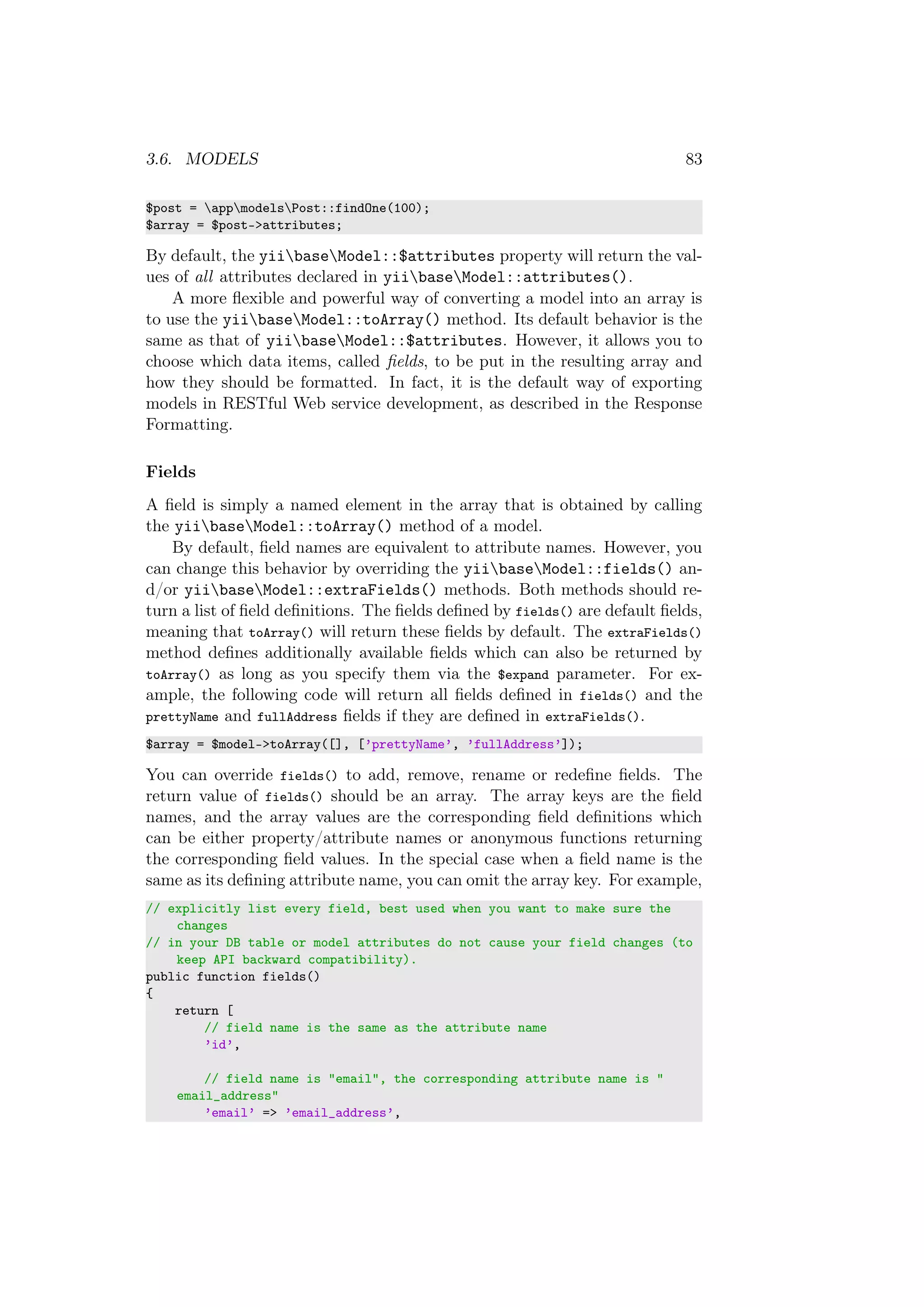 3.6. MODELS 83
$post = appmodelsPost::findOne(100);
$array = $post->attributes;
By default, the yiibaseModel::$attributes property will return the val-
ues of all attributes declared in yiibaseModel::attributes().
A more ﬂexible and powerful way of converting a model into an array is
to use the yiibaseModel::toArray() method. Its default behavior is the
same as that of yiibaseModel::$attributes. However, it allows you to
choose which data items, called ﬁelds, to be put in the resulting array and
how they should be formatted. In fact, it is the default way of exporting
models in RESTful Web service development, as described in the Response
Formatting.
Fields
A ﬁeld is simply a named element in the array that is obtained by calling
the yiibaseModel::toArray() method of a model.
By default, ﬁeld names are equivalent to attribute names. However, you
can change this behavior by overriding the yiibaseModel::fields() an-
d/or yiibaseModel::extraFields() methods. Both methods should re-
turn a list of ﬁeld deﬁnitions. The ﬁelds deﬁned by fields() are default ﬁelds,
meaning that toArray() will return these ﬁelds by default. The extraFields()
method deﬁnes additionally available ﬁelds which can also be returned by
toArray() as long as you specify them via the $expand parameter. For ex-
ample, the following code will return all ﬁelds deﬁned in fields() and the
prettyName and fullAddress ﬁelds if they are deﬁned in extraFields().
$array = $model->toArray([], [’prettyName’, ’fullAddress’]);
You can override fields() to add, remove, rename or redeﬁne ﬁelds. The
return value of fields() should be an array. The array keys are the ﬁeld
names, and the array values are the corresponding ﬁeld deﬁnitions which
can be either property/attribute names or anonymous functions returning
the corresponding ﬁeld values. In the special case when a ﬁeld name is the
same as its deﬁning attribute name, you can omit the array key. For example,
// explicitly list every field, best used when you want to make sure the
changes
// in your DB table or model attributes do not cause your field changes (to
keep API backward compatibility).
public function fields()
{
return [
// field name is the same as the attribute name
’id’,
// field name is "email", the corresponding attribute name is "
email_address"
’email’ => ’email_address’,
 