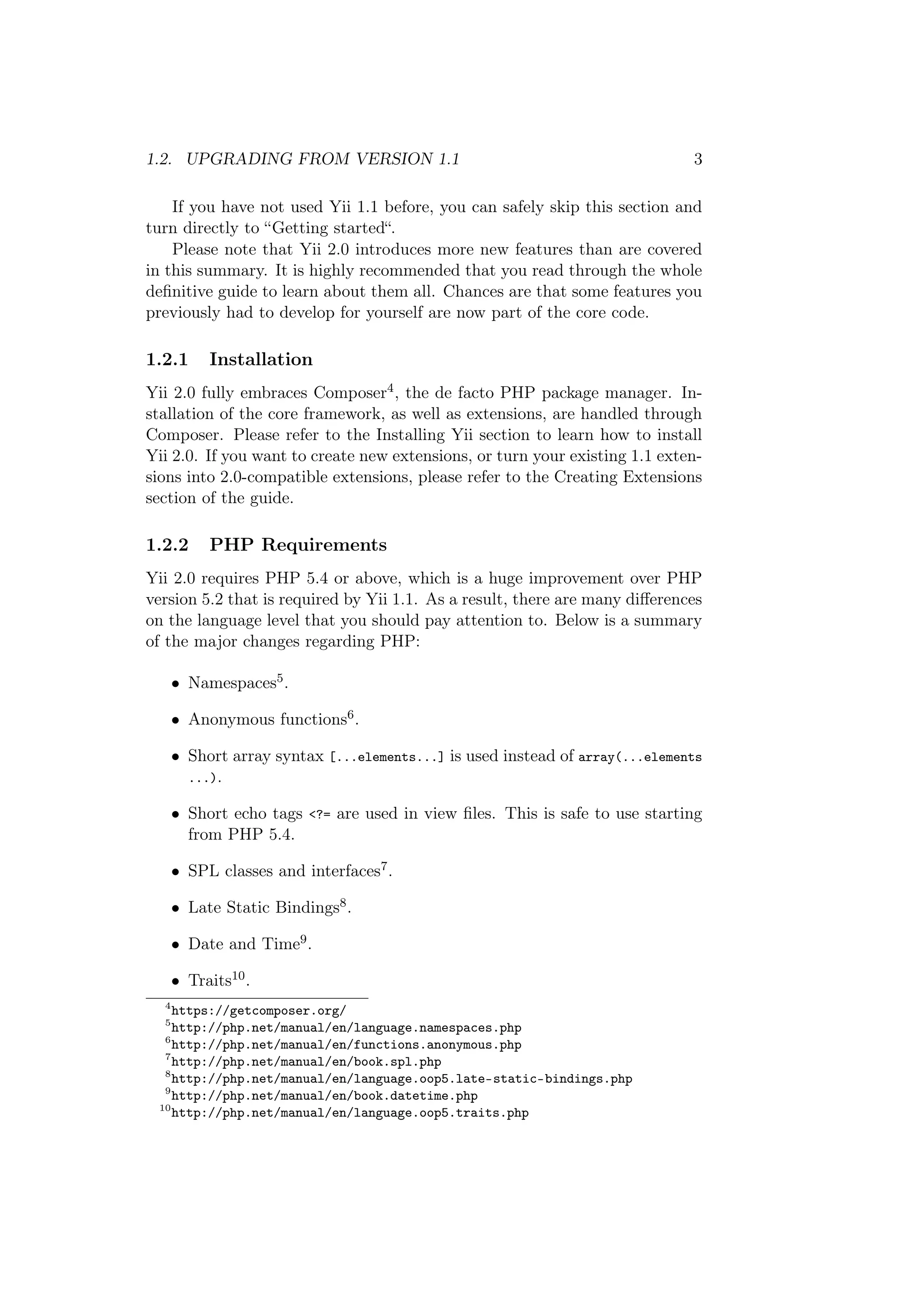 1.2. UPGRADING FROM VERSION 1.1 3
If you have not used Yii 1.1 before, you can safely skip this section and
turn directly to “Getting started“.
Please note that Yii 2.0 introduces more new features than are covered
in this summary. It is highly recommended that you read through the whole
deﬁnitive guide to learn about them all. Chances are that some features you
previously had to develop for yourself are now part of the core code.
1.2.1 Installation
Yii 2.0 fully embraces Composer4, the de facto PHP package manager. In-
stallation of the core framework, as well as extensions, are handled through
Composer. Please refer to the Installing Yii section to learn how to install
Yii 2.0. If you want to create new extensions, or turn your existing 1.1 exten-
sions into 2.0-compatible extensions, please refer to the Creating Extensions
section of the guide.
1.2.2 PHP Requirements
Yii 2.0 requires PHP 5.4 or above, which is a huge improvement over PHP
version 5.2 that is required by Yii 1.1. As a result, there are many diﬀerences
on the language level that you should pay attention to. Below is a summary
of the major changes regarding PHP:
• Namespaces5.
• Anonymous functions6.
• Short array syntax [...elements...] is used instead of array(...elements
...).
• Short echo tags <?= are used in view ﬁles. This is safe to use starting
from PHP 5.4.
• SPL classes and interfaces7.
• Late Static Bindings8.
• Date and Time9.
• Traits10.
4
https://getcomposer.org/
5
http://php.net/manual/en/language.namespaces.php
6
http://php.net/manual/en/functions.anonymous.php
7
http://php.net/manual/en/book.spl.php
8
http://php.net/manual/en/language.oop5.late-static-bindings.php
9
http://php.net/manual/en/book.datetime.php
10
http://php.net/manual/en/language.oop5.traits.php
 