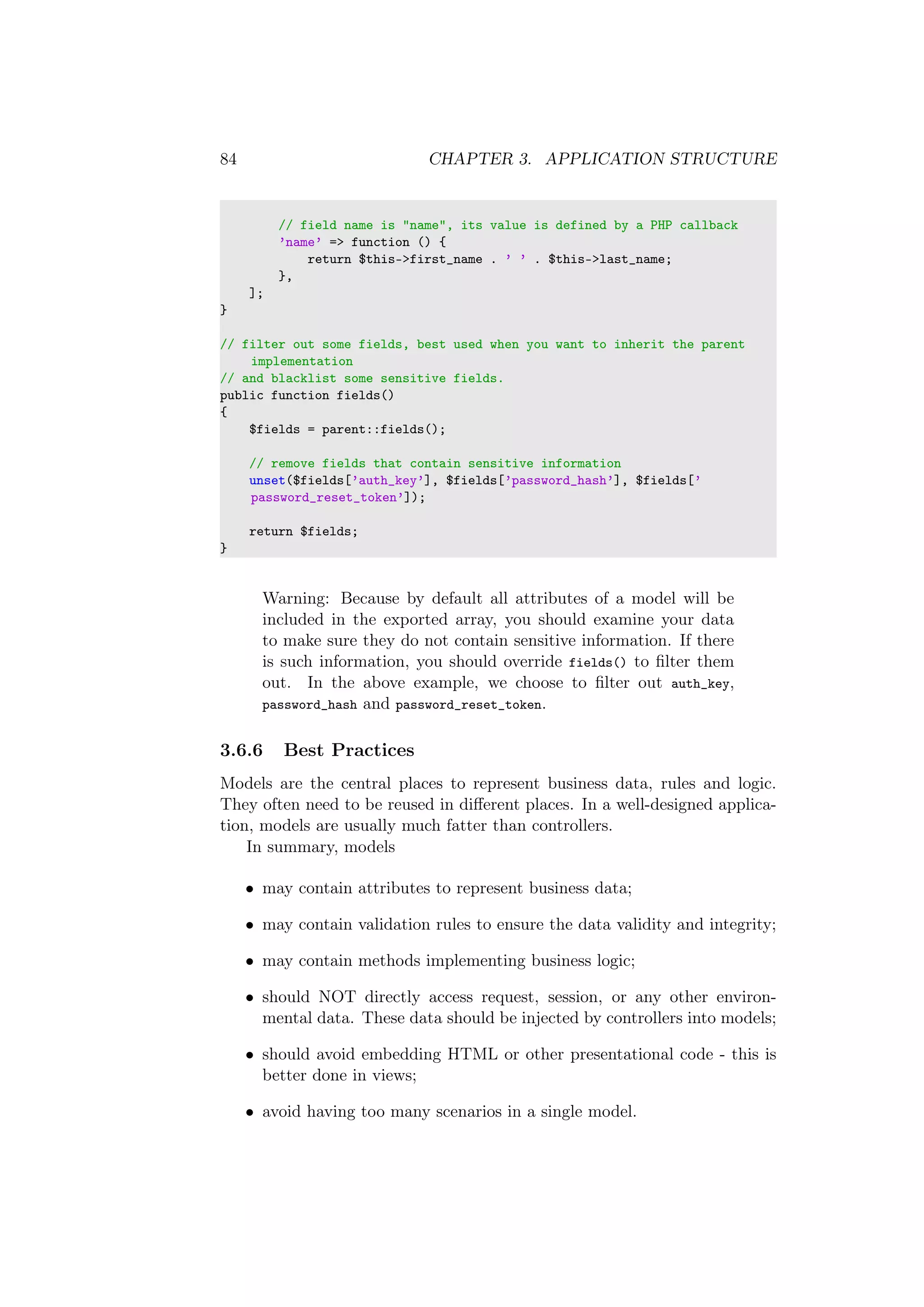 84 CHAPTER 3. APPLICATION STRUCTURE
// field name is "name", its value is defined by a PHP callback
’name’ => function () {
return $this->first_name . ’ ’ . $this->last_name;
},
];
}
// filter out some fields, best used when you want to inherit the parent
implementation
// and blacklist some sensitive fields.
public function fields()
{
$fields = parent::fields();
// remove fields that contain sensitive information
unset($fields[’auth_key’], $fields[’password_hash’], $fields[’
password_reset_token’]);
return $fields;
}
Warning: Because by default all attributes of a model will be
included in the exported array, you should examine your data
to make sure they do not contain sensitive information. If there
is such information, you should override fields() to ﬁlter them
out. In the above example, we choose to ﬁlter out auth_key,
password_hash and password_reset_token.
3.6.6 Best Practices
Models are the central places to represent business data, rules and logic.
They often need to be reused in diﬀerent places. In a well-designed applica-
tion, models are usually much fatter than controllers.
In summary, models
• may contain attributes to represent business data;
• may contain validation rules to ensure the data validity and integrity;
• may contain methods implementing business logic;
• should NOT directly access request, session, or any other environ-
mental data. These data should be injected by controllers into models;
• should avoid embedding HTML or other presentational code - this is
better done in views;
• avoid having too many scenarios in a single model.
 