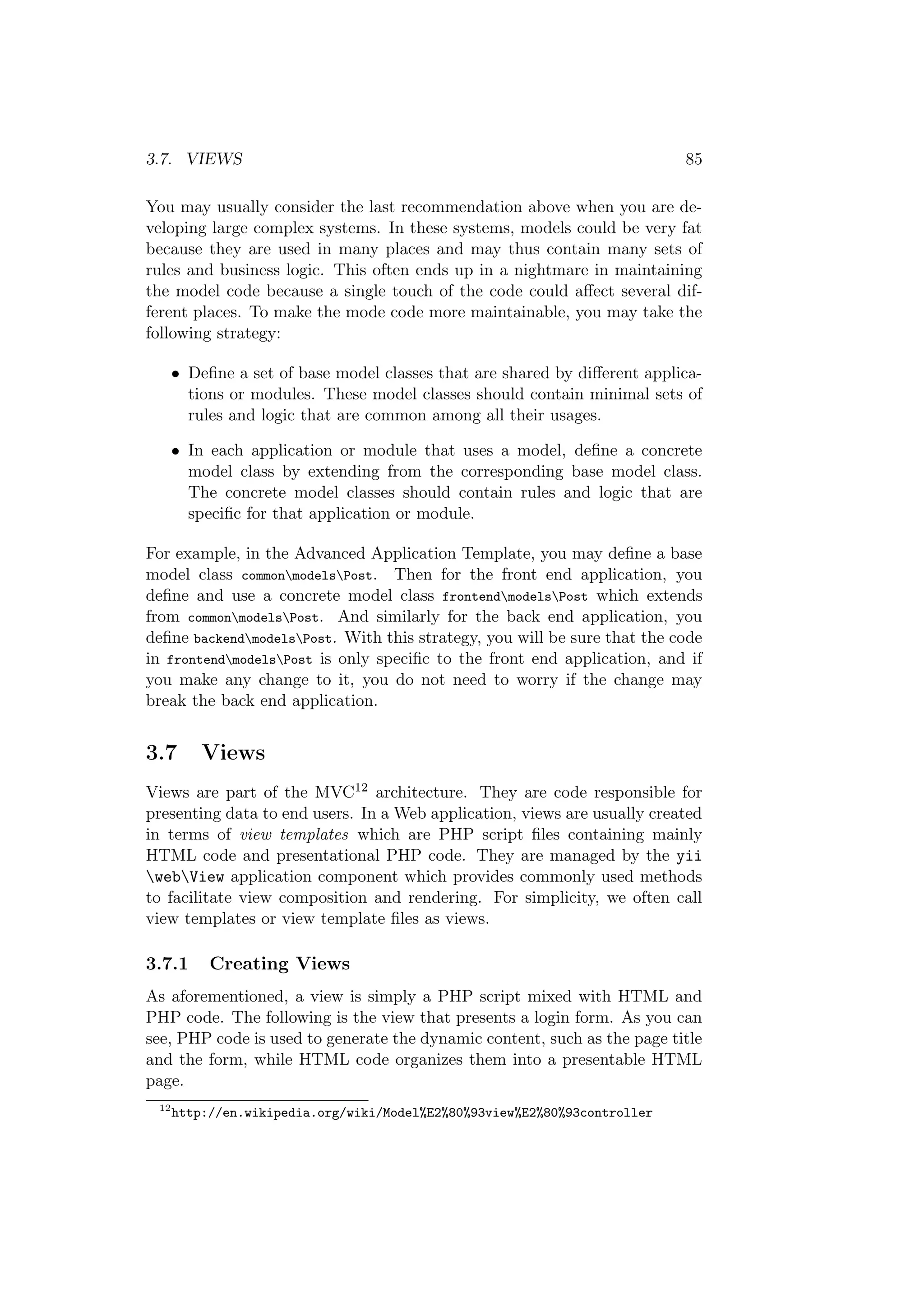 3.7. VIEWS 85
You may usually consider the last recommendation above when you are de-
veloping large complex systems. In these systems, models could be very fat
because they are used in many places and may thus contain many sets of
rules and business logic. This often ends up in a nightmare in maintaining
the model code because a single touch of the code could aﬀect several dif-
ferent places. To make the mode code more maintainable, you may take the
following strategy:
• Deﬁne a set of base model classes that are shared by diﬀerent applica-
tions or modules. These model classes should contain minimal sets of
rules and logic that are common among all their usages.
• In each application or module that uses a model, deﬁne a concrete
model class by extending from the corresponding base model class.
The concrete model classes should contain rules and logic that are
speciﬁc for that application or module.
For example, in the Advanced Application Template, you may deﬁne a base
model class commonmodelsPost. Then for the front end application, you
deﬁne and use a concrete model class frontendmodelsPost which extends
from commonmodelsPost. And similarly for the back end application, you
deﬁne backendmodelsPost. With this strategy, you will be sure that the code
in frontendmodelsPost is only speciﬁc to the front end application, and if
you make any change to it, you do not need to worry if the change may
break the back end application.
3.7 Views
Views are part of the MVC12 architecture. They are code responsible for
presenting data to end users. In a Web application, views are usually created
in terms of view templates which are PHP script ﬁles containing mainly
HTML code and presentational PHP code. They are managed by the yii
webView application component which provides commonly used methods
to facilitate view composition and rendering. For simplicity, we often call
view templates or view template ﬁles as views.
3.7.1 Creating Views
As aforementioned, a view is simply a PHP script mixed with HTML and
PHP code. The following is the view that presents a login form. As you can
see, PHP code is used to generate the dynamic content, such as the page title
and the form, while HTML code organizes them into a presentable HTML
page.
12
http://en.wikipedia.org/wiki/Model%E2%80%93view%E2%80%93controller
 