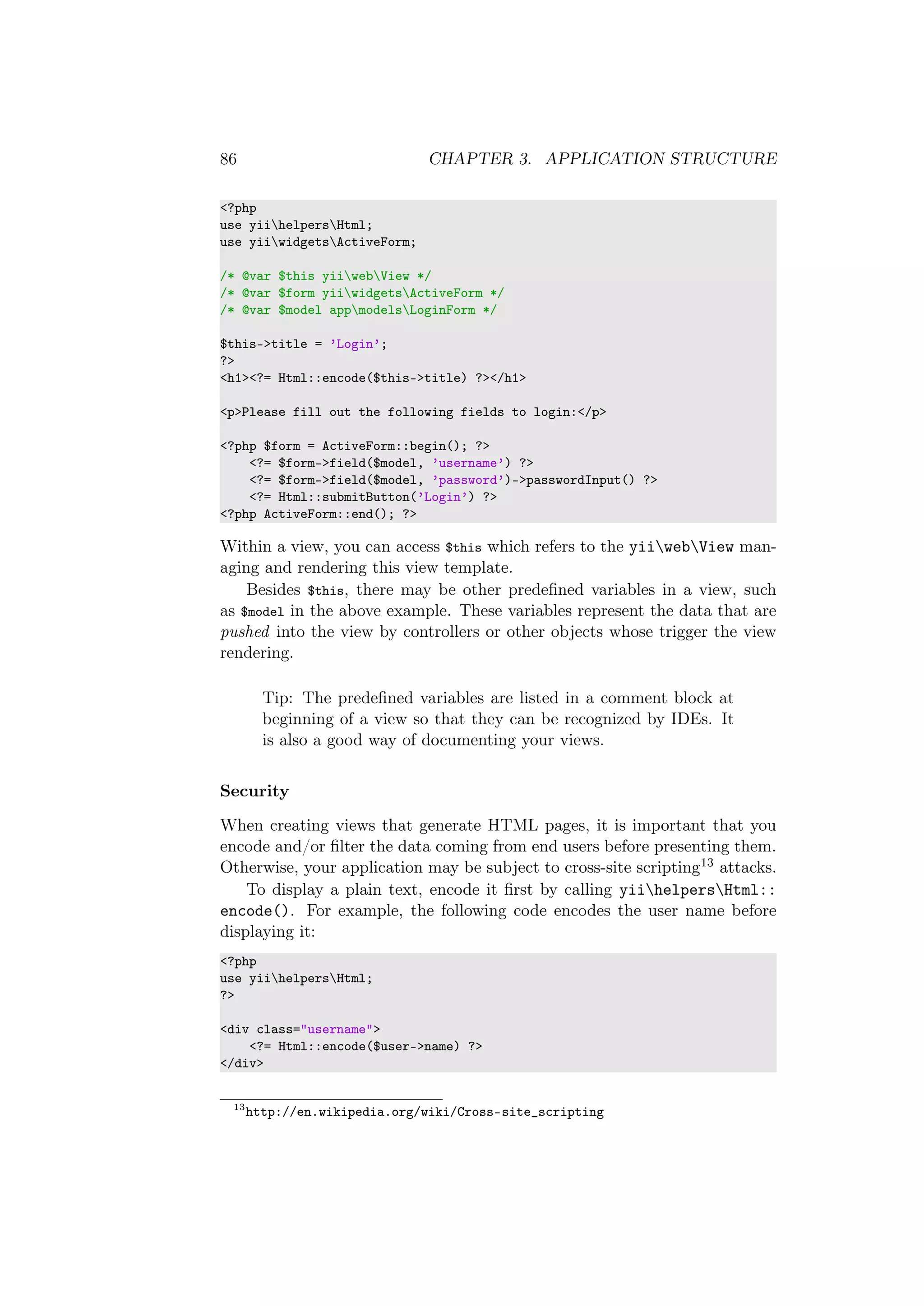 86 CHAPTER 3. APPLICATION STRUCTURE
<?php
use yiihelpersHtml;
use yiiwidgetsActiveForm;
/* @var $this yiiwebView */
/* @var $form yiiwidgetsActiveForm */
/* @var $model appmodelsLoginForm */
$this->title = ’Login’;
?>
<h1><?= Html::encode($this->title) ?></h1>
<p>Please fill out the following fields to login:</p>
<?php $form = ActiveForm::begin(); ?>
<?= $form->field($model, ’username’) ?>
<?= $form->field($model, ’password’)->passwordInput() ?>
<?= Html::submitButton(’Login’) ?>
<?php ActiveForm::end(); ?>
Within a view, you can access $this which refers to the yiiwebView man-
aging and rendering this view template.
Besides $this, there may be other predeﬁned variables in a view, such
as $model in the above example. These variables represent the data that are
pushed into the view by controllers or other objects whose trigger the view
rendering.
Tip: The predeﬁned variables are listed in a comment block at
beginning of a view so that they can be recognized by IDEs. It
is also a good way of documenting your views.
Security
When creating views that generate HTML pages, it is important that you
encode and/or ﬁlter the data coming from end users before presenting them.
Otherwise, your application may be subject to cross-site scripting13 attacks.
To display a plain text, encode it ﬁrst by calling yiihelpersHtml::
encode(). For example, the following code encodes the user name before
displaying it:
<?php
use yiihelpersHtml;
?>
<div class="username">
<?= Html::encode($user->name) ?>
</div>
13
http://en.wikipedia.org/wiki/Cross-site_scripting
 