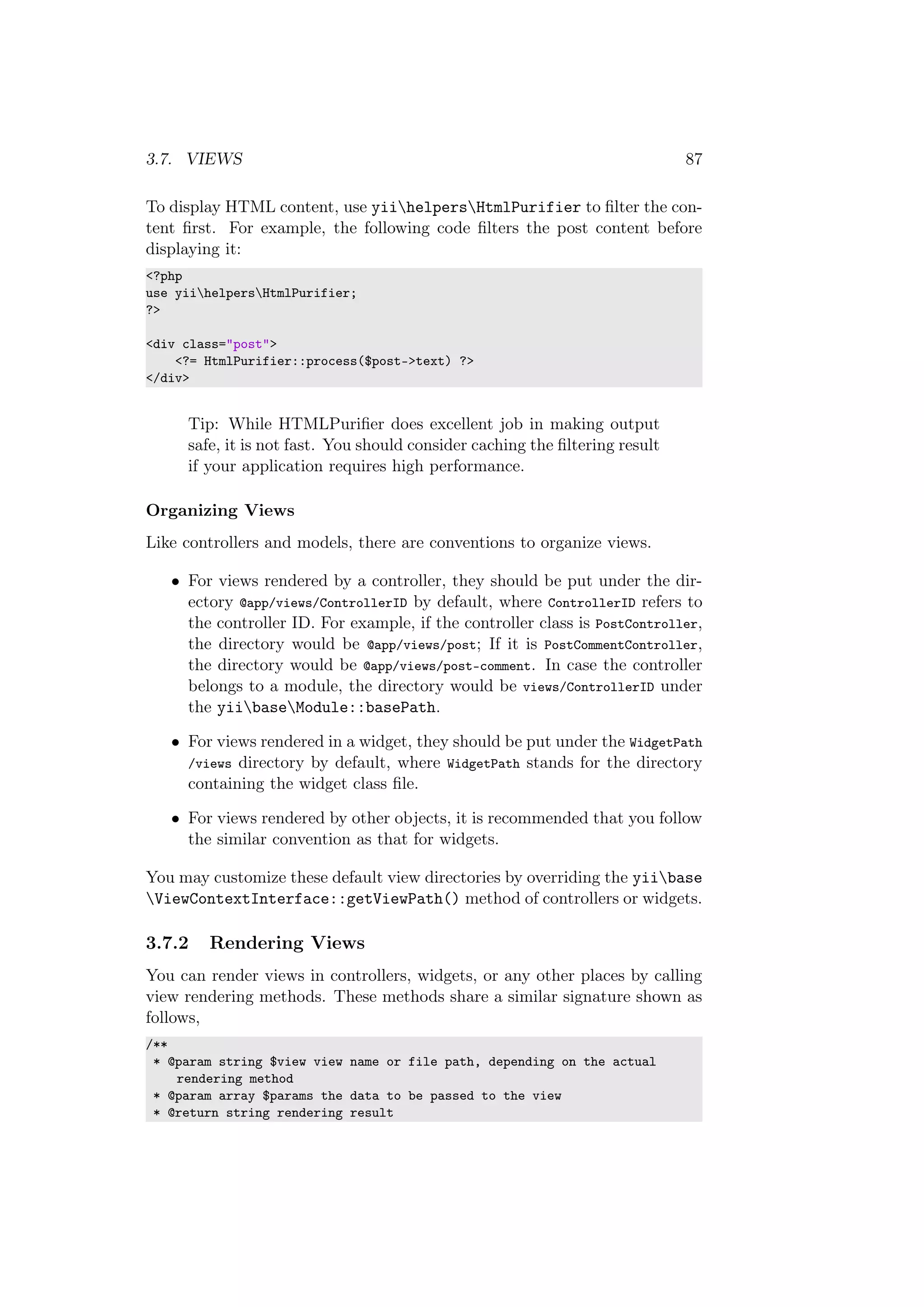 3.7. VIEWS 87
To display HTML content, use yiihelpersHtmlPurifier to ﬁlter the con-
tent ﬁrst. For example, the following code ﬁlters the post content before
displaying it:
<?php
use yiihelpersHtmlPurifier;
?>
<div class="post">
<?= HtmlPurifier::process($post->text) ?>
</div>
Tip: While HTMLPuriﬁer does excellent job in making output
safe, it is not fast. You should consider caching the ﬁltering result
if your application requires high performance.
Organizing Views
Like controllers and models, there are conventions to organize views.
• For views rendered by a controller, they should be put under the dir-
ectory @app/views/ControllerID by default, where ControllerID refers to
the controller ID. For example, if the controller class is PostController,
the directory would be @app/views/post; If it is PostCommentController,
the directory would be @app/views/post-comment. In case the controller
belongs to a module, the directory would be views/ControllerID under
the yiibaseModule::basePath.
• For views rendered in a widget, they should be put under the WidgetPath
/views directory by default, where WidgetPath stands for the directory
containing the widget class ﬁle.
• For views rendered by other objects, it is recommended that you follow
the similar convention as that for widgets.
You may customize these default view directories by overriding the yiibase
ViewContextInterface::getViewPath() method of controllers or widgets.
3.7.2 Rendering Views
You can render views in controllers, widgets, or any other places by calling
view rendering methods. These methods share a similar signature shown as
follows,
/**
* @param string $view view name or file path, depending on the actual
rendering method
* @param array $params the data to be passed to the view
* @return string rendering result
 