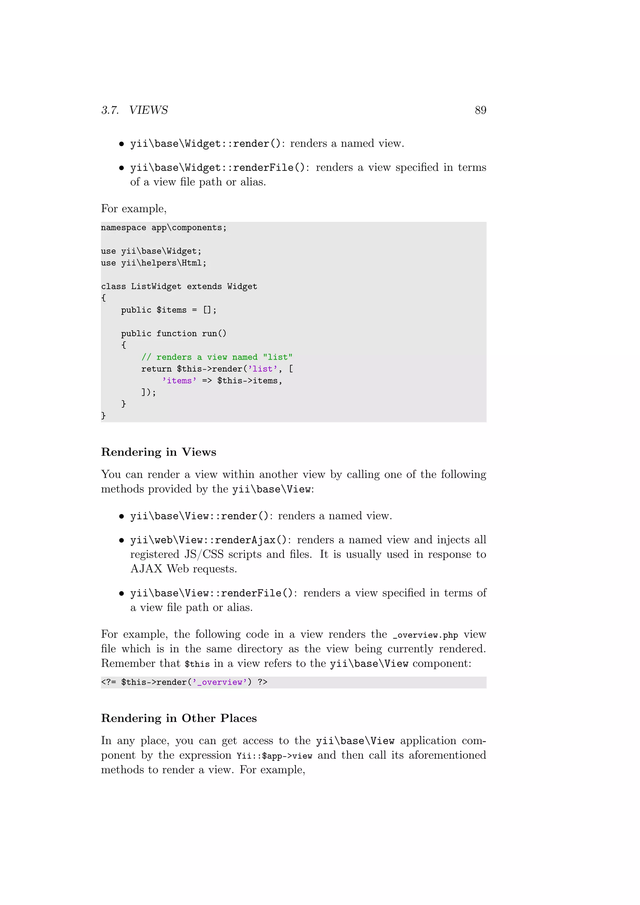 3.7. VIEWS 89
• yiibaseWidget::render(): renders a named view.
• yiibaseWidget::renderFile(): renders a view speciﬁed in terms
of a view ﬁle path or alias.
For example,
namespace appcomponents;
use yiibaseWidget;
use yiihelpersHtml;
class ListWidget extends Widget
{
public $items = [];
public function run()
{
// renders a view named "list"
return $this->render(’list’, [
’items’ => $this->items,
]);
}
}
Rendering in Views
You can render a view within another view by calling one of the following
methods provided by the yiibaseView:
• yiibaseView::render(): renders a named view.
• yiiwebView::renderAjax(): renders a named view and injects all
registered JS/CSS scripts and ﬁles. It is usually used in response to
AJAX Web requests.
• yiibaseView::renderFile(): renders a view speciﬁed in terms of
a view ﬁle path or alias.
For example, the following code in a view renders the _overview.php view
ﬁle which is in the same directory as the view being currently rendered.
Remember that $this in a view refers to the yiibaseView component:
<?= $this->render(’_overview’) ?>
Rendering in Other Places
In any place, you can get access to the yiibaseView application com-
ponent by the expression Yii::$app->view and then call its aforementioned
methods to render a view. For example,
 