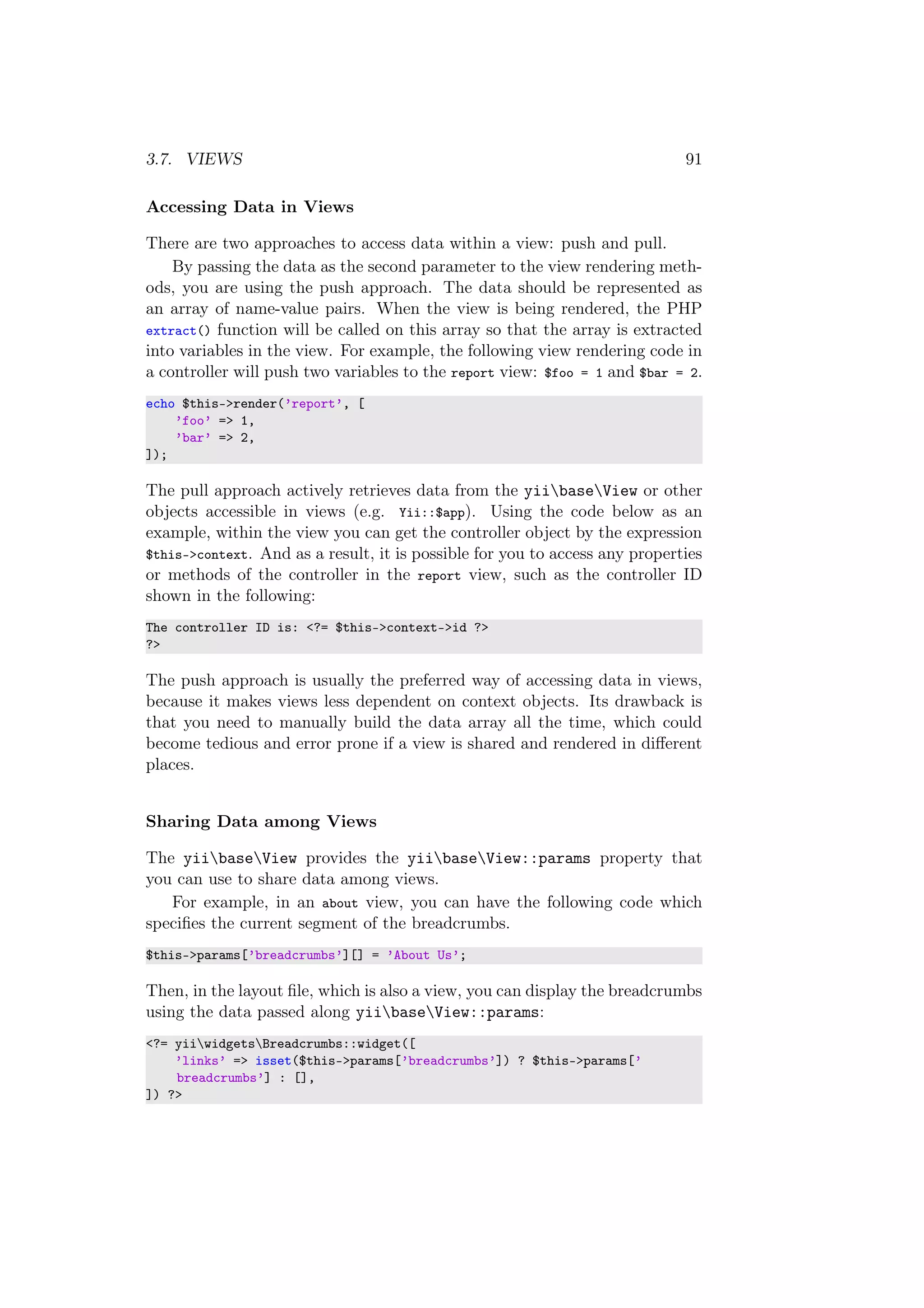 3.7. VIEWS 91
Accessing Data in Views
There are two approaches to access data within a view: push and pull.
By passing the data as the second parameter to the view rendering meth-
ods, you are using the push approach. The data should be represented as
an array of name-value pairs. When the view is being rendered, the PHP
extract() function will be called on this array so that the array is extracted
into variables in the view. For example, the following view rendering code in
a controller will push two variables to the report view: $foo = 1 and $bar = 2.
echo $this->render(’report’, [
’foo’ => 1,
’bar’ => 2,
]);
The pull approach actively retrieves data from the yiibaseView or other
objects accessible in views (e.g. Yii::$app). Using the code below as an
example, within the view you can get the controller object by the expression
$this->context. And as a result, it is possible for you to access any properties
or methods of the controller in the report view, such as the controller ID
shown in the following:
The controller ID is: <?= $this->context->id ?>
?>
The push approach is usually the preferred way of accessing data in views,
because it makes views less dependent on context objects. Its drawback is
that you need to manually build the data array all the time, which could
become tedious and error prone if a view is shared and rendered in diﬀerent
places.
Sharing Data among Views
The yiibaseView provides the yiibaseView::params property that
you can use to share data among views.
For example, in an about view, you can have the following code which
speciﬁes the current segment of the breadcrumbs.
$this->params[’breadcrumbs’][] = ’About Us’;
Then, in the layout ﬁle, which is also a view, you can display the breadcrumbs
using the data passed along yiibaseView::params:
<?= yiiwidgetsBreadcrumbs::widget([
’links’ => isset($this->params[’breadcrumbs’]) ? $this->params[’
breadcrumbs’] : [],
]) ?>
 