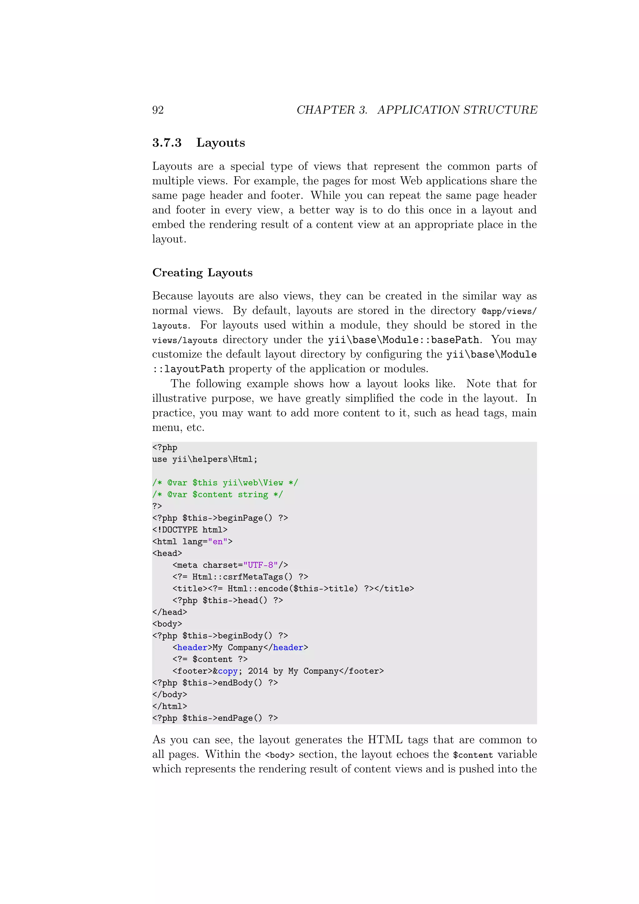 92 CHAPTER 3. APPLICATION STRUCTURE
3.7.3 Layouts
Layouts are a special type of views that represent the common parts of
multiple views. For example, the pages for most Web applications share the
same page header and footer. While you can repeat the same page header
and footer in every view, a better way is to do this once in a layout and
embed the rendering result of a content view at an appropriate place in the
layout.
Creating Layouts
Because layouts are also views, they can be created in the similar way as
normal views. By default, layouts are stored in the directory @app/views/
layouts. For layouts used within a module, they should be stored in the
views/layouts directory under the yiibaseModule::basePath. You may
customize the default layout directory by conﬁguring the yiibaseModule
::layoutPath property of the application or modules.
The following example shows how a layout looks like. Note that for
illustrative purpose, we have greatly simpliﬁed the code in the layout. In
practice, you may want to add more content to it, such as head tags, main
menu, etc.
<?php
use yiihelpersHtml;
/* @var $this yiiwebView */
/* @var $content string */
?>
<?php $this->beginPage() ?>
<!DOCTYPE html>
<html lang="en">
<head>
<meta charset="UTF-8"/>
<?= Html::csrfMetaTags() ?>
<title><?= Html::encode($this->title) ?></title>
<?php $this->head() ?>
</head>
<body>
<?php $this->beginBody() ?>
<header>My Company</header>
<?= $content ?>
<footer>&copy; 2014 by My Company</footer>
<?php $this->endBody() ?>
</body>
</html>
<?php $this->endPage() ?>
As you can see, the layout generates the HTML tags that are common to
all pages. Within the <body> section, the layout echoes the $content variable
which represents the rendering result of content views and is pushed into the
 