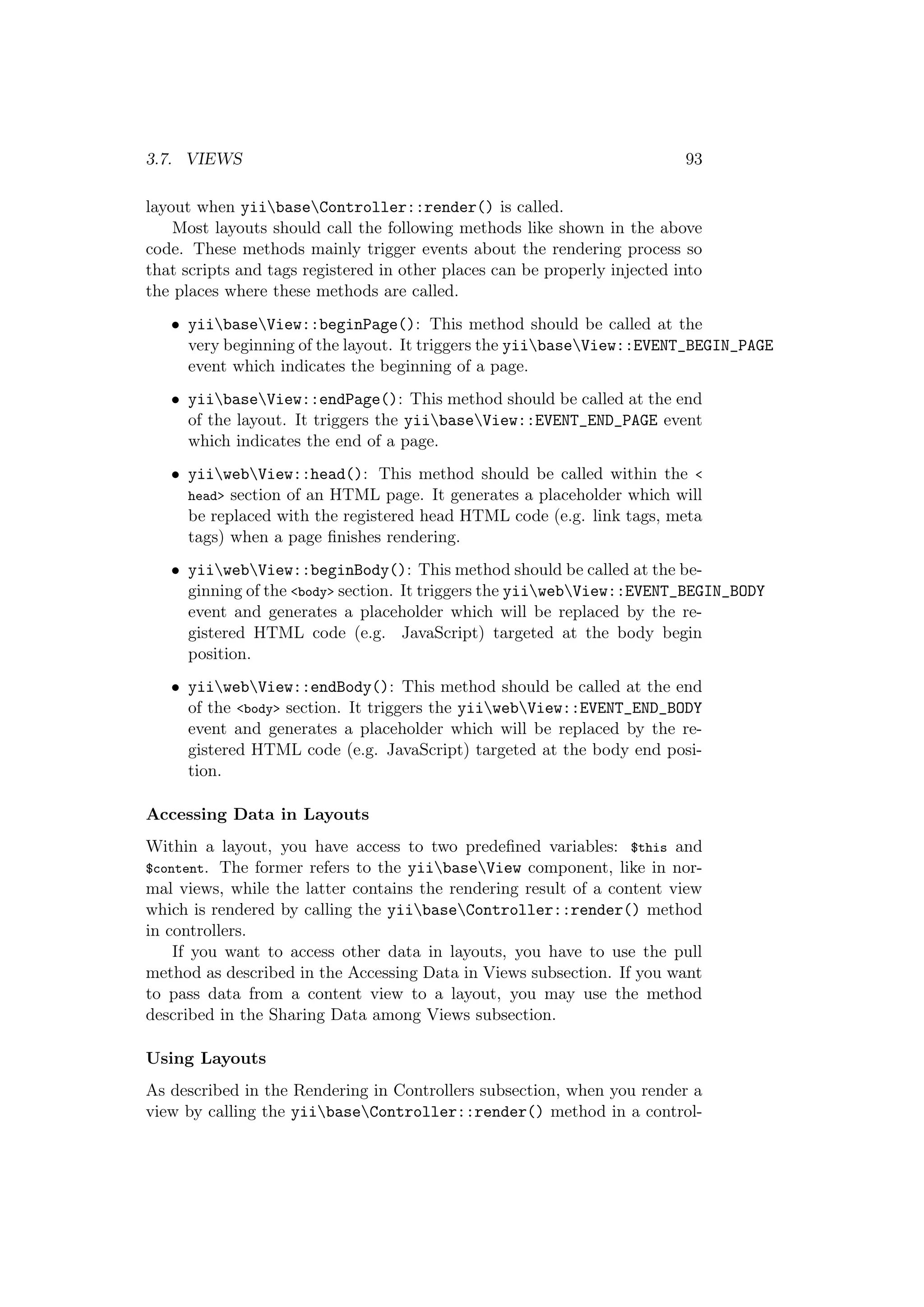 3.7. VIEWS 93
layout when yiibaseController::render() is called.
Most layouts should call the following methods like shown in the above
code. These methods mainly trigger events about the rendering process so
that scripts and tags registered in other places can be properly injected into
the places where these methods are called.
• yiibaseView::beginPage(): This method should be called at the
very beginning of the layout. It triggers the yiibaseView::EVENT_BEGIN_PAGE
event which indicates the beginning of a page.
• yiibaseView::endPage(): This method should be called at the end
of the layout. It triggers the yiibaseView::EVENT_END_PAGE event
which indicates the end of a page.
• yiiwebView::head(): This method should be called within the <
head> section of an HTML page. It generates a placeholder which will
be replaced with the registered head HTML code (e.g. link tags, meta
tags) when a page ﬁnishes rendering.
• yiiwebView::beginBody(): This method should be called at the be-
ginning of the <body> section. It triggers the yiiwebView::EVENT_BEGIN_BODY
event and generates a placeholder which will be replaced by the re-
gistered HTML code (e.g. JavaScript) targeted at the body begin
position.
• yiiwebView::endBody(): This method should be called at the end
of the <body> section. It triggers the yiiwebView::EVENT_END_BODY
event and generates a placeholder which will be replaced by the re-
gistered HTML code (e.g. JavaScript) targeted at the body end posi-
tion.
Accessing Data in Layouts
Within a layout, you have access to two predeﬁned variables: $this and
$content. The former refers to the yiibaseView component, like in nor-
mal views, while the latter contains the rendering result of a content view
which is rendered by calling the yiibaseController::render() method
in controllers.
If you want to access other data in layouts, you have to use the pull
method as described in the Accessing Data in Views subsection. If you want
to pass data from a content view to a layout, you may use the method
described in the Sharing Data among Views subsection.
Using Layouts
As described in the Rendering in Controllers subsection, when you render a
view by calling the yiibaseController::render() method in a control-
 
