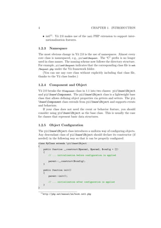 4 CHAPTER 1. INTRODUCTION
• intl11. Yii 2.0 makes use of the intl PHP extension to support inter-
nationalization features.
1.2.3 Namespace
The most obvious change in Yii 2.0 is the use of namespaces. Almost every
core class is namespaced, e.g., yiiwebRequest. The “C” preﬁx is no longer
used in class names. The naming scheme now follows the directory structure.
For example, yiiwebRequest indicates that the corresponding class ﬁle is web
/Request.php under the Yii framework folder.
(You can use any core class without explicitly including that class ﬁle,
thanks to the Yii class loader.)
1.2.4 Component and Object
Yii 2.0 breaks the CComponent class in 1.1 into two classes: yiibaseObject
and yiibaseComponent. The yiibaseObject class is a lightweight base
class that allows deﬁning object properties via getters and setters. The yii
baseComponent class extends from yiibaseObject and supports events
and behaviors.
If your class does not need the event or behavior feature, you should
consider using yiibaseObject as the base class. This is usually the case
for classes that represent basic data structures.
1.2.5 Object Conﬁguration
The yiibaseObject class introduces a uniform way of conﬁguring objects.
Any descendant class of yiibaseObject should declare its constructor (if
needed) in the following way so that it can be properly conﬁgured:
class MyClass extends yiibaseObject
{
public function __construct($param1, $param2, $config = [])
{
// ... initialization before configuration is applied
parent::__construct($config);
}
public function init()
{
parent::init();
// ... initialization after configuration is applied
}
}
11
http://php.net/manual/en/book.intl.php
 