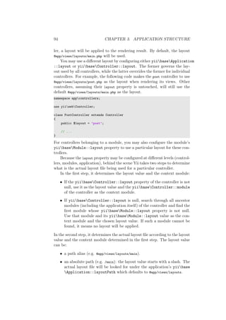 94 CHAPTER 3. APPLICATION STRUCTURE
ler, a layout will be applied to the rendering result. By default, the layout
@app/views/layouts/main.php will be used.
You may use a diﬀerent layout by conﬁguring either yiibaseApplication
::layout or yiibaseController::layout. The former governs the lay-
out used by all controllers, while the latter overrides the former for individual
controllers. For example, the following code makes the post controller to use
@app/views/layouts/post.php as the layout when rendering its views. Other
controllers, assuming their layout property is untouched, will still use the
default @app/views/layouts/main.php as the layout.
namespace appcontrollers;
use yiiwebController;
class PostController extends Controller
{
public $layout = ’post’;
// ...
}
For controllers belonging to a module, you may also conﬁgure the module’s
yiibaseModule::layout property to use a particular layout for these con-
trollers.
Because the layout property may be conﬁgured at diﬀerent levels (control-
lers, modules, application), behind the scene Yii takes two steps to determine
what is the actual layout ﬁle being used for a particular controller.
In the ﬁrst step, it determines the layout value and the context module:
• If the yiibaseController::layout property of the controller is not
null, use it as the layout value and the yiibaseController::module
of the controller as the context module.
• If yiibaseController::layout is null, search through all ancestor
modules (including the application itself) of the controller and ﬁnd the
ﬁrst module whose yiibaseModule::layout property is not null.
Use that module and its yiibaseModule::layout value as the con-
text module and the chosen layout value. If such a module cannot be
found, it means no layout will be applied.
In the second step, it determines the actual layout ﬁle according to the layout
value and the context module determined in the ﬁrst step. The layout value
can be:
• a path alias (e.g. @app/views/layouts/main).
• an absolute path (e.g. /main): the layout value starts with a slash. The
actual layout ﬁle will be looked for under the application’s yiibase
Application::layoutPath which defaults to @app/views/layouts.
 
