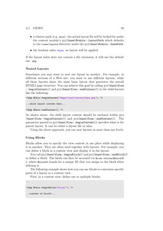3.7. VIEWS 95
• a relative path (e.g. main): the actual layout ﬁle will be looked for under
the context module’s yiibaseModule::layoutPath which defaults
to the views/layouts directory under the yiibaseModule::basePath.
• the boolean value false: no layout will be applied.
If the layout value does not contain a ﬁle extension, it will use the default
one .php.
Nested Layouts
Sometimes you may want to nest one layout in another. For example, in
diﬀerent sections of a Web site, you want to use diﬀerent layouts, while
all these layouts share the same basic layout that generates the overall
HTML5 page structure. You can achieve this goal by calling yiibaseView
::beginContent() and yiibaseView::endContent() in the child layouts
like the following:
<?php $this->beginContent(’@app/views/layouts/base.php’); ?>
...child layout content here...
<?php $this->endContent(); ?>
As shown above, the child layout content should be enclosed within yii
baseView::beginContent() and yiibaseView::endContent(). The
parameter passed to yiibaseView::beginContent() speciﬁes what is the
parent layout. It can be either a layout ﬁle or alias.
Using the above approach, you can nest layouts in more than one levels.
Using Blocks
Blocks allow you to specify the view content in one place while displaying
it in another. They are often used together with layouts. For example, you
can deﬁne a block in a content view and display it in the layout.
You call yiibaseView::beginBlock() and yiibaseView::endBlock()
to deﬁne a block. The block can then be accessed via $view->blocks[$blockID
], where $blockID stands for a unique ID that you assign to the block when
deﬁning it.
The following example shows how you can use blocks to customize speciﬁc
parts of a layout in a content view.
First, in a content view, deﬁne one or multiple blocks:
...
<?php $this->beginBlock(’block1’); ?>
...content of block1...
 