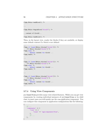 96 CHAPTER 3. APPLICATION STRUCTURE
<?php $this->endBlock(); ?>
...
<?php $this->beginBlock(’block3’); ?>
...content of block3...
<?php $this->endBlock(); ?>
Then, in the layout view, render the blocks if they are available, or display
some default content if a block is not deﬁned.
...
<?php if (isset($this->blocks[’block1’])): ?>
<?= $this->blocks[’block1’] ?>
<?php else: ?>
... default content for block1 ...
<?php endif; ?>
...
<?php if (isset($this->blocks[’block2’])): ?>
<?= $this->blocks[’block2’] ?>
<?php else: ?>
... default content for block2 ...
<?php endif; ?>
...
<?php if (isset($this->blocks[’block3’])): ?>
<?= $this->blocks[’block3’] ?>
<?php else: ?>
... default content for block3 ...
<?php endif; ?>
...
3.7.4 Using View Components
yiibaseView provides many view-related features. While you can get view
components by creating individual instances of yiibaseView or its child
class, in most cases you will mainly use the view application component. You
can conﬁgure this component in application conﬁgurations like the following:
[
// ...
’components’ => [
’view’ => [
’class’ => ’appcomponentsView’,
],
// ...
],
]
 