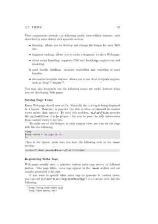3.7. VIEWS 97
View components provide the following useful view-related features, each
described in more details in a separate section:
• theming: allows you to develop and change the theme for your Web
site.
• fragment caching: allows you to cache a fragment within a Web page.
• client script handling: supports CSS and JavaScript registration and
rendering.
• asset bundle handling: supports registering and rendering of asset
bundles.
• alternative template engines: allows you to use other template engines,
such as Twig14, Smarty15.
You may also frequently use the following minor yet useful features when
you are developing Web pages.
Setting Page Titles
Every Web page should have a title. Normally the title tag is being displayed
in a layout. However, in practice the title is often determined in content
views rather than layouts. To solve this problem, yiiwebView provides
the yiiwebView::title property for you to pass the title information
from content views to layouts.
To make use of this feature, in each content view, you can set the page
title like the following:
<?php
$this->title = ’My page title’;
?>
Then in the layout, make sure you have the following code in the <head>
section:
<title><?= Html::encode($this->title) ?></title>
Registering Meta Tags
Web pages usually need to generate various meta tags needed by diﬀerent
parties. Like page titles, meta tags appear in the <head> section and are
usually generated in layouts.
If you want to specify what meta tags to generate in content views,
you can call yiiwebView::registerMetaTag() in a content view, like the
following:
14
http://twig.sensiolabs.org/
15
http://www.smarty.net/
 