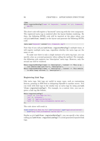 98 CHAPTER 3. APPLICATION STRUCTURE
<?php
$this->registerMetaTag([’name’ => ’keywords’, ’content’ => ’yii, framework,
php’]);
?>
The above code will register a “keywords” meta tag with the view component.
The registered meta tag is rendered after the layout ﬁnishes rendering. By
then, the following HTML code will be inserted at the place where you
call yiiwebView::head() in the layout and generate the following HTML
code:
<meta name="keywords" content="yii, framework, php">
Note that if you call yiiwebView::registerMetaTag() multiple times, it
will register multiple meta tags, regardless whether the meta tags are the
same or not.
To make sure there is only a single instance of a meta tag type, you can
specify a key as a second parameter when calling the method. For example,
the following code registers two “description” meta tags. However, only the
second one will be rendered.
$this->registerMetaTag([’name’ => ’description’, ’content’ => ’This is my
cool website made with Yii!’], ’description’);
$this->registerMetaTag([’name’ => ’description’, ’content’ => ’This website
is about funny raccoons.’], ’description’);
Registering Link Tags
Like meta tags, link tags are useful in many cases, such as customizing
favicon, pointing to RSS feed or delegating OpenID to another server. You
can work with link tags in the similar way as meta tags by using yiiweb
View::registerLinkTag(). For example, in a content view, you can re-
gister a link tag like follows,
$this->registerLinkTag([
’title’ => ’Live News for Yii’,
’rel’ => ’alternate’,
’type’ => ’application/rss+xml’,
’href’ => ’http://www.yiiframework.com/rss.xml/’,
]);
The code above will result in
<link title="Live News for Yii" rel="alternate" type="application/rss+xml"
href="http://www.yiiframework.com/rss.xml/">
Similar as yiiwebView::registerMetaTag(), you can specify a key when
calling yiiwebView::registerLinkTag() to avoid generated repeated link
tags.
 