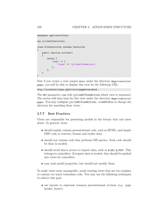 100 CHAPTER 3. APPLICATION STRUCTURE
namespace appcontrollers;
use yiiwebController;
class SiteController extends Controller
{
public function actions()
{
return [
’page’ => [
’class’ => ’yiiwebViewAction’,
],
];
}
}
Now if you create a view named about under the directory @app/views/site/
pages, you will be able to display this view by the following URL:
http://localhost/index.php?r=site/page&view=about
The GET parameter view tells yiiwebViewAction which view is requested.
The action will then look for this view under the directory @app/views/site/
pages. You may conﬁgure yiiwebViewAction::viewPrefix to change the
directory for searching these views.
3.7.7 Best Practices
Views are responsible for presenting models in the format that end users
desire. In general, views
• should mainly contain presentational code, such as HTML, and simple
PHP code to traverse, format and render data.
• should not contain code that performs DB queries. Such code should
be done in models.
• should avoid direct access to request data, such as $_GET, $_POST. This
belongs to controllers. If request data is needed, they should be pushed
into views by controllers.
• may read model properties, but should not modify them.
To make views more manageable, avoid creating views that are too complex
or contain too much redundant code. You may use the following techniques
to achieve this goal:
• use layouts to represent common presentational sections (e.g. page
header, footer).
 