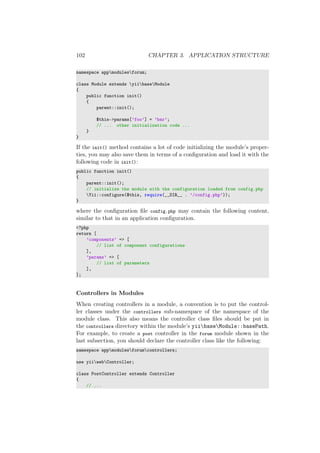 102 CHAPTER 3. APPLICATION STRUCTURE
namespace appmodulesforum;
class Module extends yiibaseModule
{
public function init()
{
parent::init();
$this->params[’foo’] = ’bar’;
// ... other initialization code ...
}
}
If the init() method contains a lot of code initializing the module’s proper-
ties, you may also save them in terms of a conﬁguration and load it with the
following code in init():
public function init()
{
parent::init();
// initialize the module with the configuration loaded from config.php
Yii::configure($this, require(__DIR__ . ’/config.php’));
}
where the conﬁguration ﬁle config.php may contain the following content,
similar to that in an application conﬁguration.
<?php
return [
’components’ => [
// list of component configurations
],
’params’ => [
// list of parameters
],
];
Controllers in Modules
When creating controllers in a module, a convention is to put the control-
ler classes under the controllers sub-namespace of the namespace of the
module class. This also means the controller class ﬁles should be put in
the controllers directory within the module’s yiibaseModule::basePath.
For example, to create a post controller in the forum module shown in the
last subsection, you should declare the controller class like the following:
namespace appmodulesforumcontrollers;
use yiiwebController;
class PostController extends Controller
{
// ...
 