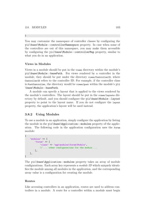 3.8. MODULES 103
}
You may customize the namespace of controller classes by conﬁguring the
yiibaseModule::controllerNamespace property. In case when some of
the controllers are out of this namespace, you may make them accessible
by conﬁguring the yiibaseModule::controllerMap property, similar to
what you do in an application.
Views in Modules
Views in a module should be put in the views directory within the module’s
yiibaseModule::basePath. For views rendered by a controller in the
module, they should be put under the directory views/ControllerID, where
ControllerID refers to the controller ID. For example, if the controller class
is PostController, the directory would be views/post within the module’s yii
baseModule::basePath.
A module can specify a layout that is applied to the views rendered by
the module’s controllers. The layout should be put in the views/layouts dir-
ectory by default, and you should conﬁgure the yiibaseModule::layout
property to point to the layout name. If you do not conﬁgure the layout
property, the application’s layout will be used instead.
3.8.2 Using Modules
To use a module in an application, simply conﬁgure the application by listing
the module in the yiibaseApplication::modules property of the applic-
ation. The following code in the application conﬁguration uses the forum
module:
[
’modules’ => [
’forum’ => [
’class’ => ’appmodulesforumModule’,
// ... other configurations for the module ...
],
],
]
The yiibaseApplication::modules property takes an array of module
conﬁgurations. Each array key represents a module ID which uniquely identi-
ﬁes the module among all modules in the application, and the corresponding
array value is a conﬁguration for creating the module.
Routes
Like accessing controllers in an application, routes are used to address con-
trollers in a module. A route for a controller within a module must begin
 