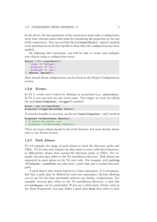 1.2. UPGRADING FROM VERSION 1.1 5
In the above, the last parameter of the constructor must take a conﬁguration
array that contains name-value pairs for initializing the properties at the end
of the constructor. You can override the yiibaseObject::init() method
to do initialization work that should be done after the conﬁguration has been
applied.
By following this convention, you will be able to create and conﬁgure
new objects using a conﬁguration array:
$object = Yii::createObject([
’class’ => ’MyClass’,
’property1’ => ’abc’,
’property2’ => ’cde’,
], [$param1, $param2]);
More details about conﬁgurations can be found in the Object Conﬁgurations
section.
1.2.6 Events
In Yii 1, events were created by deﬁning an on-method (e.g., onBeforeSave).
In Yii 2, you can now use any event name. You trigger an event by calling
the yiibaseComponent::trigger() method:
$event = new yiibaseEvent;
$component->trigger($eventName, $event);
To attach a handler to an event, use the yiibaseComponent::on() method:
$component->on($eventName, $handler);
// To detach the handler, use:
// $component->off($eventName, $handler);
There are many enhancements to the event features. For more details, please
refer to the Events section.
1.2.7 Path Aliases
Yii 2.0 expands the usage of path aliases to both ﬁle/directory paths and
URLs. Yii 2.0 also now requires an alias name to start with the @ character,
to diﬀerentiate aliases from normal ﬁle/directory paths or URLs. For ex-
ample, the alias @yii refers to the Yii installation directory. Path aliases are
supported in most places in the Yii core code. For example, yiicaching
FileCache::cachePath can take both a path alias and a normal directory
path.
A path alias is also closely related to a class namespace. It is recommen-
ded that a path alias be deﬁned for each root namespace, thereby allowing
you to use Yii the class autoloader without any further conﬁguration. For
example, because @yii refers to the Yii installation directory, a class like
yiiwebRequest can be autoloaded. If you use a third party library, such as
the Zend Framework, you may deﬁne a path alias @Zend that refers to that
 