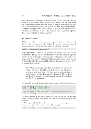 104 CHAPTER 3. APPLICATION STRUCTURE
with the module ID followed by the controller ID and action ID. For ex-
ample, if an application uses a module named forum, then the route forum/
post/index would represent the index action of the post controller in the mod-
ule. If the route only contains the module ID, then the yiibaseModule
::defaultRoute property, which defaults to default, will determine which
controller/action should be used. This means a route forum would represent
the default controller in the forum module.
Accessing Modules
Within a module, you may often need to get the instance of the module
class so that you can access the module ID, module parameters, module
components, etc. You can do so by using the following statement:
$module = MyModuleClass::getInstance();
where MyModuleClass refers to the name of the module class that you are
interested in. The getInstance() method will return the currently requested
instance of the module class. If the module is not requested, the method will
return null. Note that You do not want to manually create a new instance
of the module class because it will be diﬀerent from the one created by Yii
in response to a request.
Info: When developing a module, you should not assume the
module will use a ﬁxed ID. This is because a module can be
associated with an arbitrary ID when used in an application or
within another module. In order to get the module ID, you should
use the above approach to get the module instance ﬁrst, and then
get the ID via $module->id.
You may also access the instance of a module using the following approaches:
// get the module whose ID is "forum"
$module = Yii::$app->getModule(’forum’);
// get the module to which the currently requested controller belongs
$module = Yii::$app->controller->module;
The ﬁrst approach is only useful when you know the module ID, while the
second approach is best used when you know about the controllers being
requested.
Once getting hold of a module instance, you can access parameters or
components registered with the module. For example,
$maxPostCount = $module->params[’maxPostCount’];
 