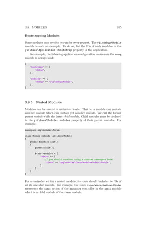 3.8. MODULES 105
Bootstrapping Modules
Some modules may need to be run for every request. The yiidebugModule
module is such an example. To do so, list the IDs of such modules in the
yiibaseApplication::bootstrap property of the application.
For example, the following application conﬁguration makes sure the debug
module is always load:
[
’bootstrap’ => [
’debug’,
],
’modules’ => [
’debug’ => ’yiidebugModule’,
],
]
3.8.3 Nested Modules
Modules can be nested in unlimited levels. That is, a module can contain
another module which can contain yet another module. We call the former
parent module while the latter child module. Child modules must be declared
in the yiibaseModule::modules property of their parent modules. For
example,
namespace appmodulesforum;
class Module extends yiibaseModule
{
public function init()
{
parent::init();
$this->modules = [
’admin’ => [
// you should consider using a shorter namespace here!
’class’ => ’appmodulesforummodulesadminModule’,
],
];
}
}
For a controller within a nested module, its route should include the IDs of
all its ancestor module. For example, the route forum/admin/dashboard/index
represents the index action of the dashboard controller in the admin module
which is a child module of the forum module.
 