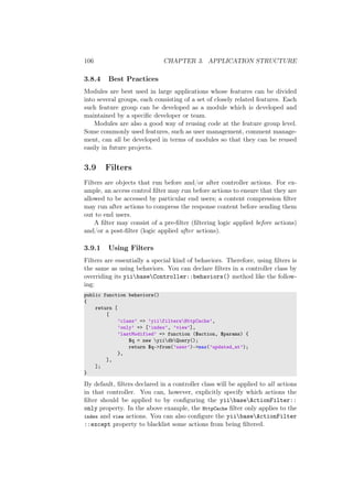 106 CHAPTER 3. APPLICATION STRUCTURE
3.8.4 Best Practices
Modules are best used in large applications whose features can be divided
into several groups, each consisting of a set of closely related features. Each
such feature group can be developed as a module which is developed and
maintained by a speciﬁc developer or team.
Modules are also a good way of reusing code at the feature group level.
Some commonly used features, such as user management, comment manage-
ment, can all be developed in terms of modules so that they can be reused
easily in future projects.
3.9 Filters
Filters are objects that run before and/or after controller actions. For ex-
ample, an access control ﬁlter may run before actions to ensure that they are
allowed to be accessed by particular end users; a content compression ﬁlter
may run after actions to compress the response content before sending them
out to end users.
A ﬁlter may consist of a pre-ﬁlter (ﬁltering logic applied before actions)
and/or a post-ﬁlter (logic applied after actions).
3.9.1 Using Filters
Filters are essentially a special kind of behaviors. Therefore, using ﬁlters is
the same as using behaviors. You can declare ﬁlters in a controller class by
overriding its yiibaseController::behaviors() method like the follow-
ing:
public function behaviors()
{
return [
[
’class’ => ’yiifiltersHttpCache’,
’only’ => [’index’, ’view’],
’lastModified’ => function ($action, $params) {
$q = new yiidbQuery();
return $q->from(’user’)->max(’updated_at’);
},
],
];
}
By default, ﬁlters declared in a controller class will be applied to all actions
in that controller. You can, however, explicitly specify which actions the
ﬁlter should be applied to by conﬁguring the yiibaseActionFilter::
only property. In the above example, the HttpCache ﬁlter only applies to the
index and view actions. You can also conﬁgure the yiibaseActionFilter
::except property to blacklist some actions from being ﬁltered.
 