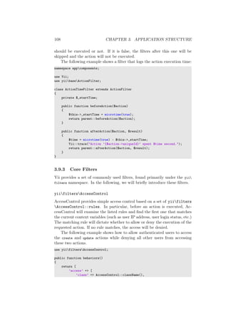 108 CHAPTER 3. APPLICATION STRUCTURE
should be executed or not. If it is false, the ﬁlters after this one will be
skipped and the action will not be executed.
The following example shows a ﬁlter that logs the action execution time:
namespace appcomponents;
use Yii;
use yiibaseActionFilter;
class ActionTimeFilter extends ActionFilter
{
private $_startTime;
public function beforeAction($action)
{
$this->_startTime = microtime(true);
return parent::beforeAction($action);
}
public function afterAction($action, $result)
{
$time = microtime(true) - $this->_startTime;
Yii::trace("Action ’{$action->uniqueId}’ spent $time second.");
return parent::afterAction($action, $result);
}
}
3.9.3 Core Filters
Yii provides a set of commonly used ﬁlters, found primarily under the yii
filters namespace. In the following, we will brieﬂy introduce these ﬁlters.
yiifiltersAccessControl
AccessControl provides simple access control based on a set of yiifilters
AccessControl::rules. In particular, before an action is executed, Ac-
cessControl will examine the listed rules and ﬁnd the ﬁrst one that matches
the current context variables (such as user IP address, user login status, etc.)
The matching rule will dictate whether to allow or deny the execution of the
requested action. If no rule matches, the access will be denied.
The following example shows how to allow authenticated users to access
the create and update actions while denying all other users from accessing
these two actions.
use yiifiltersAccessControl;
public function behaviors()
{
return [
’access’ => [
’class’ => AccessControl::className(),
 