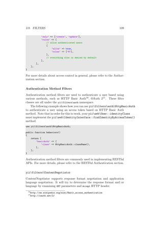 3.9. FILTERS 109
’only’ => [’create’, ’update’],
’rules’ => [
// allow authenticated users
[
’allow’ => true,
’roles’ => [’@’],
],
// everything else is denied by default
],
],
];
}
For more details about access control in general, please refer to the Author-
ization section.
Authentication Method Filters
Authentication method ﬁlters are used to authenticate a user based using
various methods, such as HTTP Basic Auth16, OAuth 217. These ﬁlter
classes are all under the yiifiltersauth namespace.
The following example shows how you can use yiifiltersauthHttpBasicAuth
to authenticate a user using an access token based on HTTP Basic Auth
method. Note that in order for this to work, your yiiwebUser::identityClass
must implement the yiiwebIdentityInterface::findIdentityByAccessToken()
method.
use yiifiltersauthHttpBasicAuth;
public function behaviors()
{
return [
’basicAuth’ => [
’class’ => HttpBasicAuth::className(),
],
];
}
Authentication method ﬁlters are commonly used in implementing RESTful
APIs. For more details, please refer to the RESTful Authentication section.
yiifiltersContentNegotiator
ContentNegotiator supports response format negotiation and application
language negotiation. It will try to determine the response format and/or
language by examining GET parameters and Accept HTTP header.
16
http://en.wikipedia.org/wiki/Basic_access_authentication
17
http://oauth.net/2/
 
