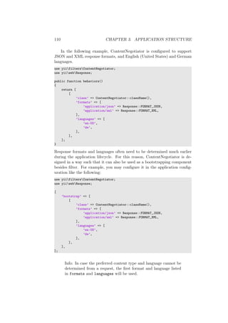 110 CHAPTER 3. APPLICATION STRUCTURE
In the following example, ContentNegotiator is conﬁgured to support
JSON and XML response formats, and English (United States) and German
languages.
use yiifiltersContentNegotiator;
use yiiwebResponse;
public function behaviors()
{
return [
[
’class’ => ContentNegotiator::className(),
’formats’ => [
’application/json’ => Response::FORMAT_JSON,
’application/xml’ => Response::FORMAT_XML,
],
’languages’ => [
’en-US’,
’de’,
],
],
];
}
Response formats and languages often need to be determined much earlier
during the application lifecycle. For this reason, ContentNegotiator is de-
signed in a way such that it can also be used as a bootstrapping component
besides ﬁlter. For example, you may conﬁgure it in the application conﬁg-
uration like the following:
use yiifiltersContentNegotiator;
use yiiwebResponse;
[
’bootstrap’ => [
[
’class’ => ContentNegotiator::className(),
’formats’ => [
’application/json’ => Response::FORMAT_JSON,
’application/xml’ => Response::FORMAT_XML,
],
’languages’ => [
’en-US’,
’de’,
],
],
],
];
Info: In case the preferred content type and language cannot be
determined from a request, the ﬁrst format and language listed
in formats and languages will be used.
 