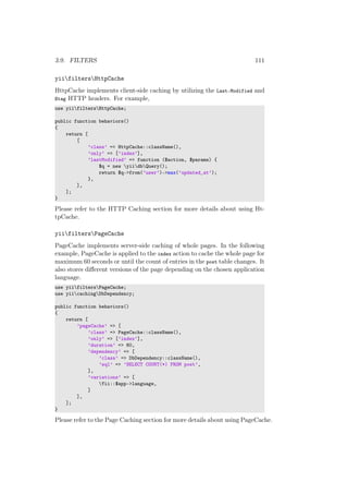 3.9. FILTERS 111
yiifiltersHttpCache
HttpCache implements client-side caching by utilizing the Last-Modified and
Etag HTTP headers. For example,
use yiifiltersHttpCache;
public function behaviors()
{
return [
[
’class’ => HttpCache::className(),
’only’ => [’index’],
’lastModified’ => function ($action, $params) {
$q = new yiidbQuery();
return $q->from(’user’)->max(’updated_at’);
},
],
];
}
Please refer to the HTTP Caching section for more details about using Ht-
tpCache.
yiifiltersPageCache
PageCache implements server-side caching of whole pages. In the following
example, PageCache is applied to the index action to cache the whole page for
maximum 60 seconds or until the count of entries in the post table changes. It
also stores diﬀerent versions of the page depending on the chosen application
language.
use yiifiltersPageCache;
use yiicachingDbDependency;
public function behaviors()
{
return [
’pageCache’ => [
’class’ => PageCache::className(),
’only’ => [’index’],
’duration’ => 60,
’dependency’ => [
’class’ => DbDependency::className(),
’sql’ => ’SELECT COUNT(*) FROM post’,
],
’variations’ => [
Yii::$app->language,
]
],
];
}
Please refer to the Page Caching section for more details about using PageCache.
 
